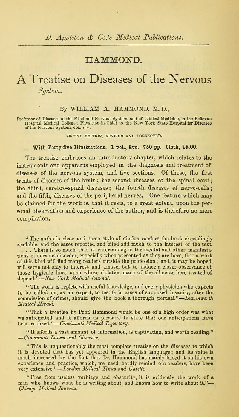 HAMMOND. A Treatise on Diseases of the Nervous System. By WILLIAM A. HAMMOND, M. D., Professor of Diseases of the Mind and Nervous System, and of Clinical Medicine, in the BellevTie hospital Medical College; Physician-in-Chief to the New York State Hospital for Diseases of the Nervous System, etc., etc. SECOND EDITION, REVISED AND COERECTED. With Forty-five Illustrations. 1 vol., 8vo. 750 pp. Cloth, $5.00. The treatise embraces an introductory chapter, which relates to the instrnments and apparatus employed in the diagnosis and treatment of diseases of the nervous system, and five sections. Of these, the first treats of diseases of the brain; the second, diseases of the spinal cord ; the third, cerebro-spinal diseases; the fourth, diseases of nerve-cells; and the fifth, diseases of the peripheral nerves. One feature which may be claimed for the work is, that it rests, to a great extent, upon the per- sonal observation and experience of the author, and is therefore no mere compilation.  The author's clear and terse style of diction renders the book exceedingly readable, and the cases reported and cited add much to the interest of the text. . . . There is so much that is entertaining in the mental and other manifesta- tions of nervous disorder, especially when presented as they are here, that a work of this kind will find manj readers outside the profession; and, it may be hoped, will serve not only to interest and amuse, but to induce a closer observance of those hygienic laws upon whose violation many of the ailments here treated of depend.—New York Medical Journal.  The work is replete with useful knowledge, and every physician who expects to be called on, as an expert, to testify in cases of supposed insanity, after the commission of crimes, should give the book a thorough perusal.—Leavenworth Medical Herald.  That a treatise by Prof. Hammond would be one of a high order was what we anticipated, and it affords us pleasure to state that our anticipations have been realized.—Cincinnati Medical Repertory.  It affords a vast amount of information, is captivating, and worth reading. — Cincinnati Lancet and Observer.  This is unquestionably the most complete treatise on the diseases to which it is devoted that has yet appeared in the English language; and its value is much increased by the fact that Dr. Hammond has mainly based it on his own experience and practice, which, we need hardly remind our readers, have bceo very extensive.—London Medical Times and Gazette.  Free from useless verbiage and obscurity, it is evidently the work of a man who knows what he is writing about, and knows how to write about it.— Chicago Medical Journal.