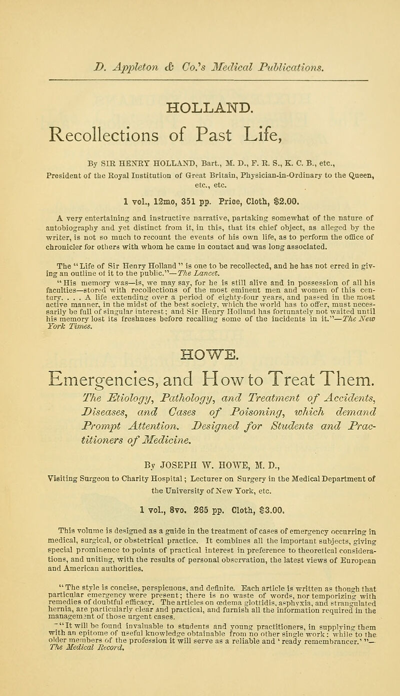 HOLLAND. Recollections of Past Life, By SIR HEJTRT HOLLAND, Bart, M. D., P. K. S., K. C. B., etc., President of the Royal Institution of Great Britain, Physician-in-Ordinary to the Qaeen, etc., etc. 1 vol., 12mo, 351 pp. Price, Cloth, $2.00. A very entertaining and instructive narrative, partaliing somewhat of the nature of autoTjiograpliy and yet distinct from it, in this, that its chief object, as alleged by the writer, is not so much to recount the events of his own life, as to perform the office of chronicler for others with whom he came in contact and was long associated. The  Life of Sir Henry Holland  is one to be recollected, and he has not erred in giv- ing an outline ot it to the public.—The Lancet. His memory was—is, we may say, for he is still alive and in possession of all his faculties—stored with recollections of the most eminent men and women of this cen- tury. ... A life extending over a period of eighty-four years, and passed in the most active manner, in the midst of the best society, which the world has to offer, must neces- sarily be full of singular interest; and Sir Henry Holland has fortunately not waited until his memory lost its freshness before recalling some of the incidents in it.—The New York Times. HOWE. Emergencies, and How to Treat Them. The Etiology., Pathology, and Treatment of Accidents, Diseases, and Gases of Poisonitig, which demand Prompt Attentioji. Designed for Students and Prac- titioners of Medicine. By JOSEPH W. HOWE, M. D., Visiting Surgeon to Charity Hospital; Lecturer on Surgery in the Medical Department of the University of New York, etc. 1 vol., 8vo. 265 pp. Cloth, S3.00. This volume is designed as a guide in the treatment of cases of emergency occurring in medical, surgical, or obstetrical practice. It combines all the important subjects, giving special prominence to points of practical interest in preference to theoretical considera- tions, and uniting, with the results of personal observation, the latest views of European and American authorities.  The style is concise, perspicuous, and definite. Each article is written as though that particular emergency were present; there is no waste of words, nor temporizing with remedies of doubtful efficacy. The articles on oedema glottidis, asphyxia, and strangulated hernia, are particularly clear and practical, and furnish all the information required in the management of those urgent cases, 7  It will be found invaluable to students and young practitioners, in supplyin? them with an epitome of useful knowledge obtainable from no other single work: while to the older members of the profession it will serve as a reliable and ' ready remembrancer.' — The Medical Record.