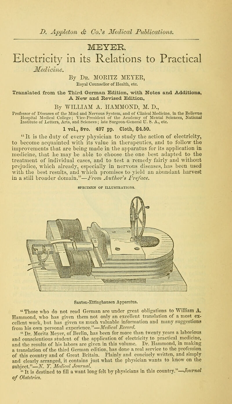 MEYER. Electricity in its Relations to Practical Medicine. Bj De. MORITZ MEYER, Koyal Counsellor of Health, etc. Translated from the Third German Edition, with. Notes and Additions, A New and Revised Edition, By WILLIAM A. HAMMOl^D, M. D., Professor of Diseases of the Mind and Nervous System, and of Clinical Medicine, in the Bellevue Hospital Medical College; Vice-President of the Academy of Mental Sciences, National Institute of Letters, Arts, and Sciences; late Surgeon-General U. S. A., etc. 1 vol., 8vo. 497 pp. Cloth, $4.50.  It is the duty of every physician to study the action of electricity, to become acquainted with its value in therapeutics, and to follow the improvements that are being made in the apparatus for its application in medicine, tliat he may be able to choose the one best adapted to the treatment of individual cases, and to test a remedy fairly and without prejudice, which already, especially in nervous diseases, has been used with the best results, and which promises to yield an abundant harvest in a still broader domain.—From Author'^s Preface. SPECIMEN OF ILLrSTEATIONS. Baxton-Ettinghansen Apparatus.  Those who do not read German are under preat obh>atioTis to William A. Hammond, who has given them not only an excellent translation of a most ex- cellent work, but has given us much valuable information and many suggestions from his own personal experience.—Medical Record.  Dr. Moritz Meyer, of Berlin, has been for more than twenty years a laborious and conscientious student of the application of electricity to practical medicine, and the results of his labors are given in this volume. Dr. Hammond, in making a translation of the third German edition, has done a real service to the profession of this country and of Great Britain. Plainly and concisely written, and simply and clearly arranged, it contains just what the physician wants to know on the subject.—N. Y. Medical Journal.  It is destined to fill a want long felt by physicians in this country.—t/b?(>-nai of Obstetrics.