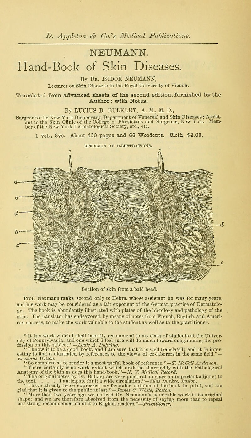 ISTEUMANN. Hand-Book of Skin Diseases. By Dr. ISIDOR NEUMANN, Lecturer on iSkin Diseases in tbe Koyal University of Vienna. Translated from advanced sheets of the second edition, furnished by the Author; with Wotes, By LUCIUS D. BULKLET, A. M., M. D., Sorgennto the New York Dispensary, Department of Venereal and Skin Diseases; Assist- ant to the Skin Clinic of the College of Physicians and Siii-geons, New York; Mem- ber of the New York Derniatological Society, etc., etc. 1 vol., 8vo. AbDut 453 pages and 66 Woodcuts. Clotli, $4.00. SPBCmSN OF ILLUSTKATIONB. Section of skin from a bald head. Prof. Neumann ranks Becond only to Hebra, whose aseistant he was for many years, and his work may be considered as a fair exponent of the German practice of Dermatolo- gy. The book is abundantly illustrated with plates of the histology and pathology of the skin. The translator has endeavored, by means of notes from French, English, and Ameri- can sources, to make the work valuable to the student as well as to the practitioner. It is a work which I shall heartily recommend to my class of students at the Univer- 6ity of Pennsylvania, and one which 1 feel sure will do much toward enlightening the pro- fession on this subject.—Louis A. Duhring.  I know it to be a good book, and I am sure that it is well translated; and it is inter- esting to find it illustrated by references to the views of co-laborers in the same field.'— Erasmus Wilson.  So complete as to render it a most nseful book of reforence.—T. ATcCaU Anderson. There certainly is no work extant which deals so thoroughly with the Pathological Anatomy of the Skin as does this hand-book.—iV. Y. Medical Record. The original notes by Dr. Bulkley are very practical, and are an important adjunct to the text. . . . I anticipate for it a wide circulation.—jS'?/^*/);<rXw, i?asYo;i. I have already twice expressed my favorable opinion of the book in print, and am glad that it is given to the public at last.—James C. White, Boston.  More than two years ago we noticed Dr. Neumann's admirable work in its original shape; and we arc therefore absolved from the necessity of saying more than to repeat our strong recommendation of it to EngUsh readers.—Pixtctitioner.