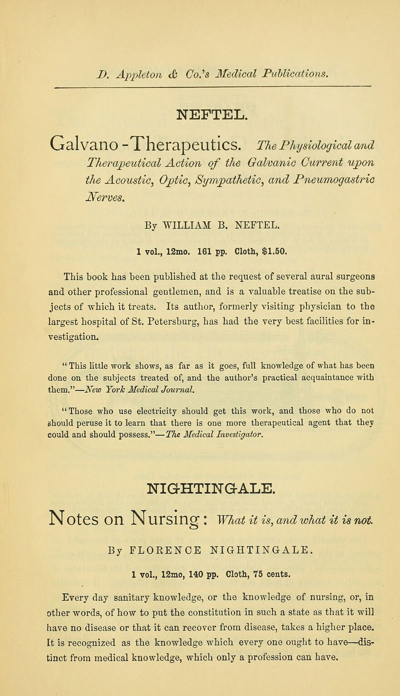 NEFTEL. GalvanO -Therapeutics. The Physiological cmd Therapeutical Action of the GaVoanic Current upon the Acoustic^ Optic, Sym/pathetic, and Pneumogastric Nerves. By WILLIAM B. NEFTEL. 1 vol., 12mo. 161 pp. Cloth, $1.50. This book has been published at the request of several aural surgeons and other professional gentlemen, and is a valuable treatise on the sub- jects of which it treats. Its author, formerly visiting physician to the largest hospital of St. Petersburg, has had the very best facilities for in- vestigation.  This little work shows, as far as it goes, full knowledge of what has been done on the subjects treated of, and the author's practical acquaintance with them.—New York Medical Journal. Those who use electricity should get this work, and those who do not should peruse it to learn that there is one more therapeutical agent that they could and should possess.—The Medical Investigator. NIQHTING-ALE. N OteS on N Ursing : what it is, and what it is not By FLOKENOE NIGHTINGALE, 1 vol., 13mo, 140 pp. Cloth, 75 cents. Every day sanitary knowledge, or the knowledge of nursing, or, in other words, of how to put the constitution in such a state as that it will have no disease or that it can recover from disease, takes a higher place. It is recognized as the knowledge which every one ought to have—dis- tinct from medical knowledge, which only a profession can have.