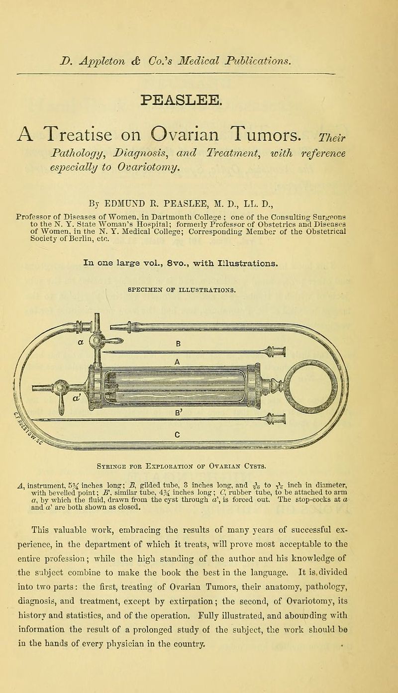 PEASLEE. A Treatise on Ovarian Tumors. Their Pathology, Diagnosis, and Treatment, loith reference especially to Ovariotomy. By EDMUXD R. PEASLEE, M. D., LL. D., Professor of Diseases of'Women, in Dartmonth College ; one of the Consulting Surt^eons to the N. Y. State Woman's Hospital; formally Professor of Obstetrics and Diseases of Women, in the N. Y. Medical College; Corresponding Member of the Obstetrical Society of Berlin, etc. In one large vol., 8vo., with Illustrations. SPECIMEN OF ELLUSTBATIONS. Syringe fob Esplokation of Ovaeiaij Ctsts. .4, instrument, 5^ inches Ions'; B, gilded tube, 3 inches long, and ^ to ^V icli in diameter, with bevelled point; jff. similar tube, 4^4 inches long; C\ rubber tube, to be attached to arm o, by which the fluid, dra-\vn from the cyst through a\ is forced out. The stop-cocks at a and a' are both shown as closed. This valuable work, embracing the results of many years of successful ex- perience, in the department of which it treats, will prove most acceptable to the entire profession; while the high standing of the author and his knowledge of tlie subject combine to make the book the best in the language. It is,divided into two parts: the first, treating of Ovarian Tumors, their anatomy, pathology, diagnosis, and treatment, except by extirpation; the second, of Ovariotomy, its history and statistics, and of the operation. Fully illustrated, and abounding with information the result of a prolonged study of the subject, the work should be in the hands of every physician in the country.