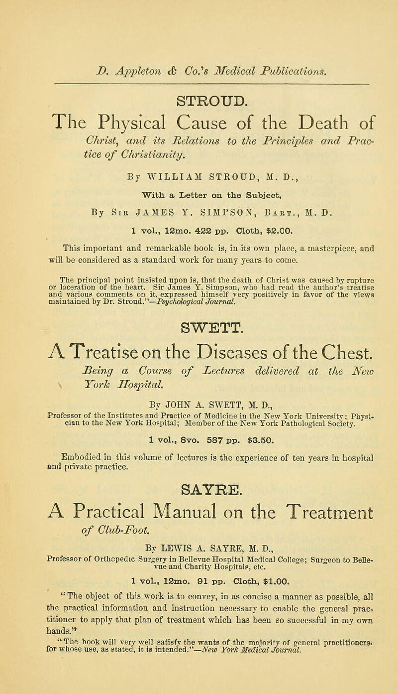 STROUD. The Physical Cause of the Death of Christy and its Relations to the Principles and Prac- tice of Christianity. By WILLIAM STROUD, M. D., With a Letter on the Subject, By Sir JAMES Y. SIMPSON, Bart., M. D, 1 vol., 12mo. 422 pp. Cloth, $2.00. This important and remarkable book is, in its own place, a masterpiece, and will be considered as a standard work for many years to come. The principal point insisted npon is, that the death of Christ was caused hy rupture or laceration of the heart. Sir James Y. Simpson, who had read the author's treatise and various comments on it, expressed himself very positively in favor of the views maintained by Dr. Stroud.—P^ycAofop'aca^ Journal. SWETT. A Treatise on the Diseases of the Chest. Peing a Course of Lectures delivered at the New \ Torh Hospital. By JOHN A. SWETT, M. D., Professor of the Institutes and Practice of Medicine in the New York University; Physi- cian to the New York Hospital; Member of the New York Pathological Society. 1 vol., 8vo. 587 pp. $3.50. Embodied in this volume of lectures is the experience of ten years in hospital and private practice. SAYKE. A Practical Manual on the Treatment of Cluh-Foot. By LEWIS A. SAYRE, M. D., Professor of Orthopedic Surgery in Bellevue Hospital Medical College; Surgeon to Belle- vue and Charity Hospitals, etc. 1 vol., 12mo. 91 pp. Cloth, $1.00.  The object of this work is to convey, in as concise a manner as possible, all the practical information and instruction necessary to enable the general prac- titioner to apply that plan of treatment which has been so successful in my own hands.  The hook will very well satisfy the wants of the majority of general practitioners> for whose use, as stated, it is intended.—iV^w York Medical Journal.