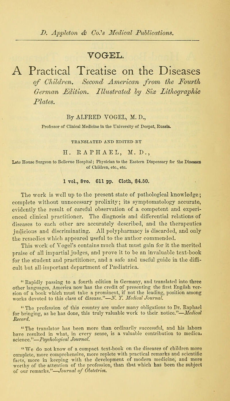 VOGEL. A Practical Treatise on the Diseases of Children. Second American from the Fourth German Edition. Illustrated hy Six LithograjphiG Plates. By ALFEED VOGEL, M. D., Professor of Clinical Medicine in the University of Dorpat, Kussla, TEANSLATED AND EDITED BY H. EAPHAEL, M. D., Late House Sxirgeon to Bellevue Hospital; Physician to the Eastern Dispensary for ihe Diseases of Children, etc., etc. 1 vol., 8vo. 611 pp. Cloth, $4.50. The work is well up to the present state of pathological knowledge; complete without unnecessary prolixity; its symptomatology accurate, evidently the result of careful observation of a competent and experi- enced clinical practitioner. The diagnosis and differential relations of diseases to each other are accurately described, and the therapeutics judicious and discriminating. All polypharmacy is discarded, and only the remedies which appeared useful to the author commended. This work of Vogel's contains much that must gain for it the merited praise of all impartial judges, and prove it to be an invaluable text-book for the student and practitioner, and a safe and useful guide in the diffi- cult but all-important department of Pasdiatrica.  Rapidly passing to a fourth edition in Germany, and translated into three other languages, America now has the credit of presenting the first English ver- sion of a book -which must take a prominent, if not the leading, position among works devoted to this class of disease.—N. Y. Medical Journal.  The profession of this country are under many obligations to Dr. Raphael for bringing, as he has done, this truly valuable work to their notice.—Medical Record. The translator has been more than ordinarily successful, and his labors have resulted in what, in every sense, is a valuable contribution to medicai science.—Psychological Journal. We do not know of a compact text-book on the diseases of children more complete, more comprehensive, more replete with practical remarks and scientific facts, more in keeping with the development of modern medicine, and more worthy of the attention of the profession, than that which has been the subject of our remarks.—Journal of Obstetrics.
