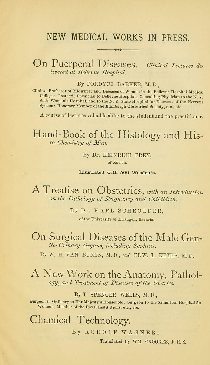 NEW MEDICAL WORKS IN PRESS. On Puerperal Diseases. CUnical Lectures de- livered at Bellevue Hospital. By FORDYCE BARKER, M. D., Clinical Professor of Midwifery and Diseases of Women in the Bellevne Hospital Medical College; Obstetric Physician to Bellevue Hospital; Consulting Physician to the N. Y. State Woman's Hospital, and to the N. Y. State Hospital for Diseases of the Nervous System; Honorary Member of the Edinburgh Obstetrical Society, etc., etc. A course of lectures valuable alike to the student and the practitioner, Hand-Book of the Histology and His- to-Chemistry of Man. By Dr. HEINRICH FREY, of Zurich. Illustrated with 500 Woodcuts. A Treatise on (yO'S>\.^\X\Q^^ with an introduction on the Pathology of JR^egnancy and Childbirth. By Dr. KARL SCHROEDER, of the University of Erlangen, Bavaria. On Surgical Diseases of the Male Gen- ito- Urinary Organs^ including Syphilis. By W. H. VAN BUREN, M. D., and EDW. L. KEYES, M. D. A New Work on the Anatomy, Pathol- ogy, and Treatment of Diseases of the Ovaries. By T. SPENCER WELLS, M. D., Surgeon-in-Ordinary to Her Majesty's Household; Surgeon to the Samaritan Hospital for Women ; Member of the Eoyal Institutions, etc., etc. Chemical Technology. By RUDOLF WAGNER. Translated by WM. CROOKES, r.R.a