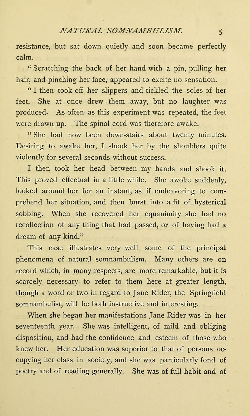resistance, but sat down quietly and soon became perfectly calm. u Scratching the back of her hand with a pin, pulling her hair, and pinching her face, appeared to excite no sensation.  I then took off her slippers and tickled the soles of her feet. She at once drew them away, but no laughter was produced. As often as this experiment was repeated, the feet were drawn up. The spinal cord was therefore awake.  She had now been down-stairs about twenty minutes. Desiring to awake her, I shook her by the shoulders quite violently for several seconds without success. I then took her head between my hands and shook it. This proved effectual in a little while. She awoke suddenly, looked around her for an instant, as if endeavoring to com- prehend her situation, and then burst into a fit of hysterical sobbing. When she recovered her equanimity she had no recollection of any thing that had passed, or of having had a dream of any kind. This case illustrates very well some of the principal phenomena of natural somnambulism. Many others are on record which, in many respects, are more remarkable, but it is scarcely necessary to refer to them here at greater length, though a word or two in regard to Jane Rider, the Springfield somnambulist, will be both instructive and interesting. When she began her manifestations Jane Rider was in her seventeenth year. She was intelligent, of mild and obliging disposition, and had the confidence and esteem of those who knew her. Her education was superior to that of persons oc- cupying her class in society, and she was particularly fond of poetry and of reading generally. She was of full habit and of