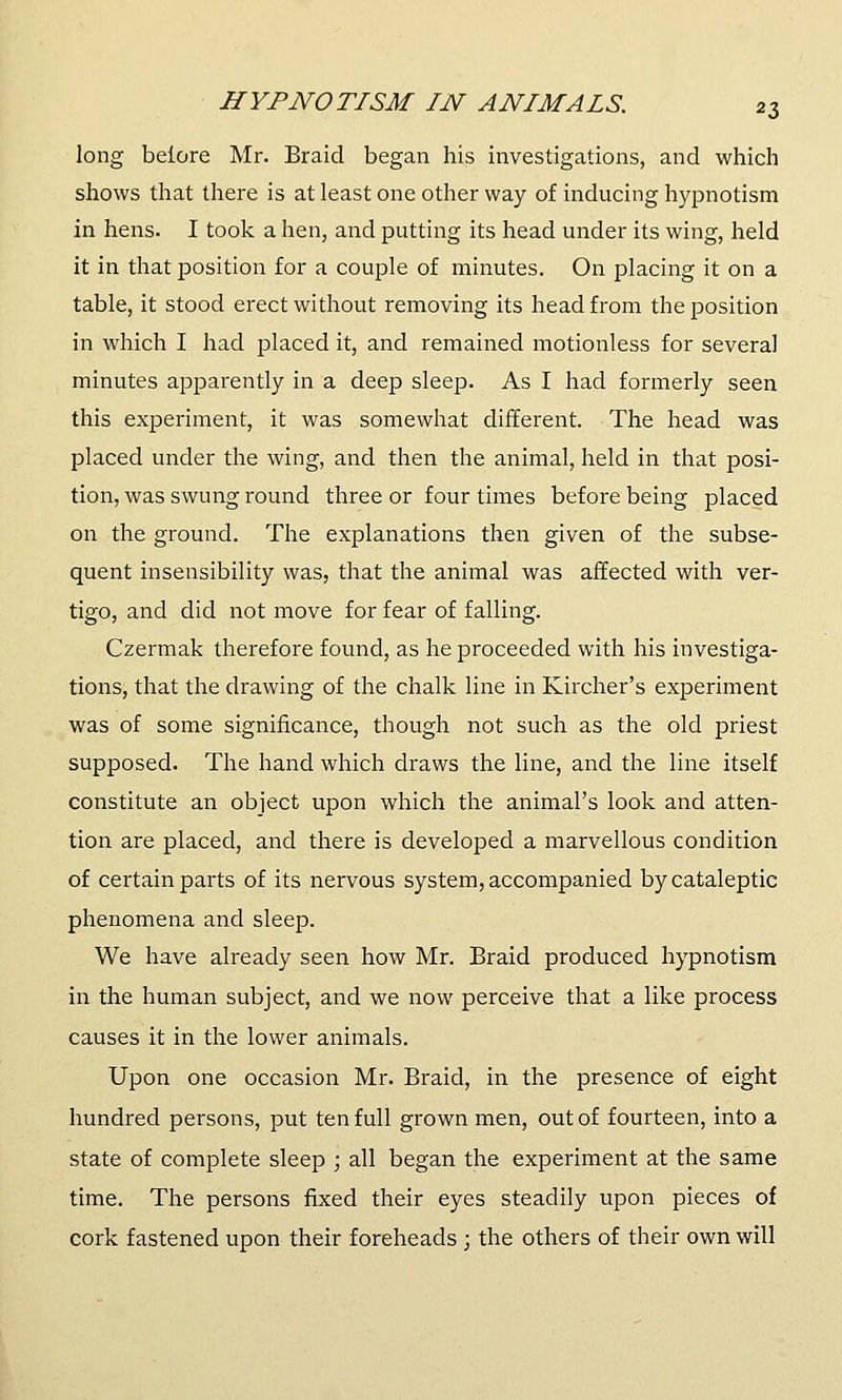 long beiore Mr. Braid began his investigations, and which shows that there is at least one other way of inducing hypnotism in hens. I took a hen, and putting its head under its wing, held it in that position for a couple of minutes. On placing it on a table, it stood erect without removing its head from the position in which I had placed it, and remained motionless for several minutes apparently in a deep sleep. As I had formerly seen this experiment, it was somewhat different. The head was placed under the wing, and then the animal, held in that posi- tion, was swung round three or four times before being placed on the ground. The explanations then given of the subse- quent insensibility was, that the animal was affected with ver- tigo, and did not move for fear of falling. Czermak therefore found, as he proceeded with his investiga- tions, that the drawing of the chalk line in Kircher's experiment was of some significance, though not such as the old priest supposed. The hand which draws the line, and the line itself constitute an object upon which the animal's look and atten- tion are placed, and there is developed a marvellous condition of certain parts of its nervous system, accompanied by cataleptic phenomena and sleep. We have already seen how Mr. Braid produced hypnotism in the human subject, and we now perceive that a like process causes it in the lower animals. Upon one occasion Mr. Braid, in the presence of eight hundred persons, put ten full grown men, out of fourteen, into a state of complete sleep ; all began the experiment at the same time. The persons fixed their eyes steadily upon pieces of cork fastened upon their foreheads ; the others of their own will