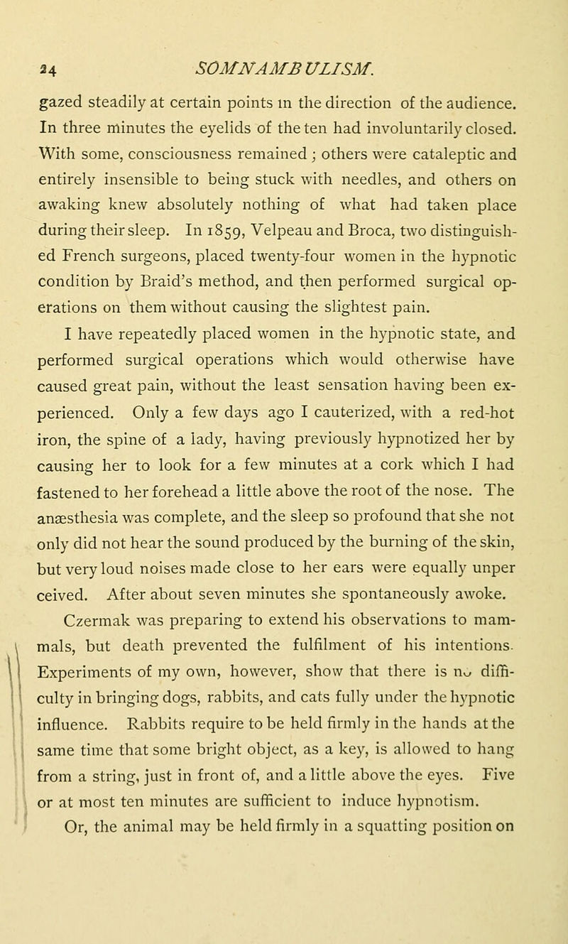 gazed steadily at certain points in the direction of the audience. In three minutes the eyelids of the ten had involuntarily closed. With some, consciousness remained ; others were cataleptic and entirely insensible to being stuck with needles, and others on awaking knew absolutely nothing of what had taken place during their sleep. In 1859, Velpeau and Broca, two distinguish- ed French surgeons, placed twenty-four women in the hypnotic Condition by Braid's method, and then performed surgical op- erations on them without causing the slightest pain. I have repeatedly placed women in the hypnotic state, and performed surgical operations which would otherwise have caused great pain, without the least sensation having been ex- perienced. Only a few days ago I cauterized, with a red-hot iron, the spine of a lady, having previously hypnotized her by causing her to look for a few minutes at a cork which I had fastened to her forehead a little above the root of the nose. The anaesthesia was complete, and the sleep so profound that she not only did not hear the sound produced by the burning of the skin, but very loud noises made close to her ears were equally unper ceived. After about seven minutes she spontaneously awoke. Czermak was preparing to extend his observations to mam- mals, but death prevented the fulfilment of his intentions. Experiments of my own, however, show that there is n^ diffi- culty in bringing dogs, rabbits, and cats fully under the hypnotic influence. Rabbits require to be held firmly in the hands at the same time that some bright object, as a key, is allowed to hang from a string, just in front of, and a little above the eyes. Five or at most ten minutes are sufficient to induce hypnotism. Or, the animal may be held firmly in a squatting position on