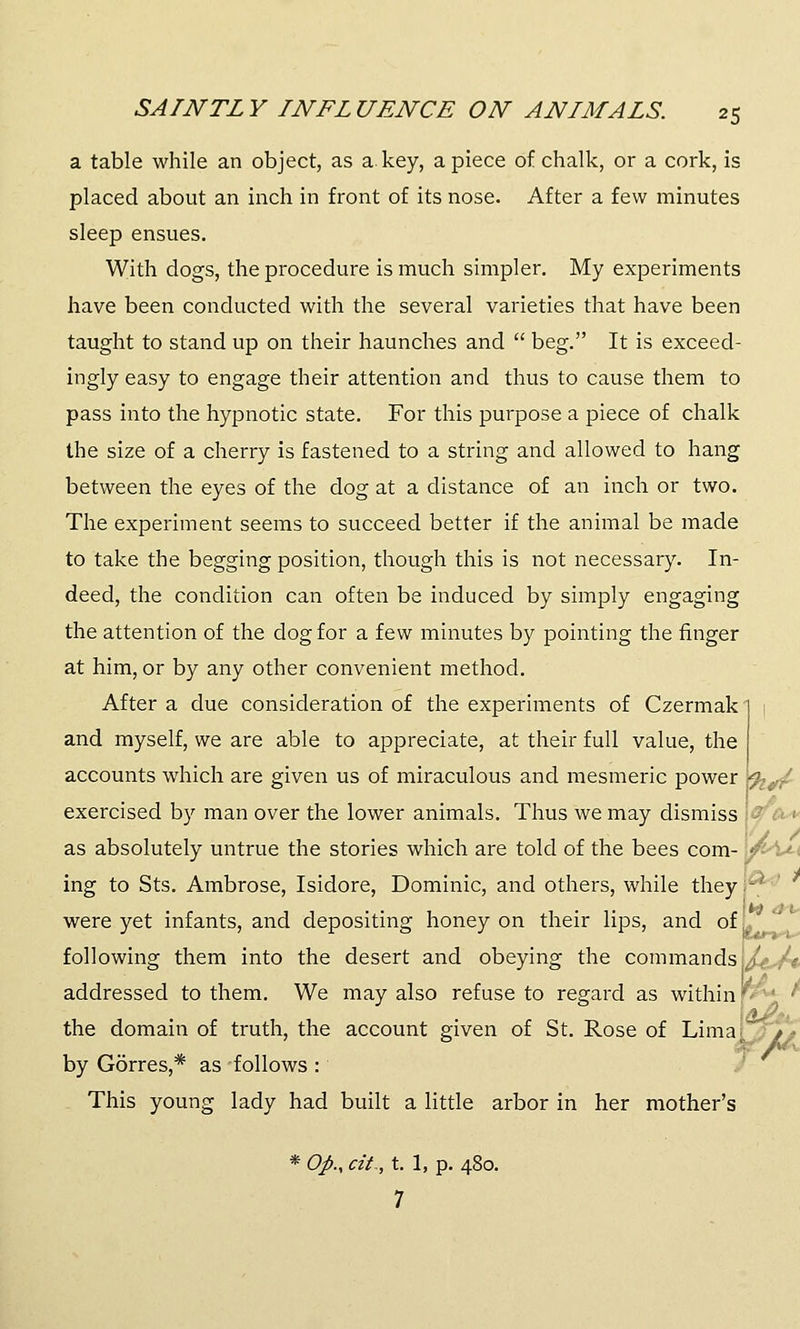 a table while an object, as a. key, a piece of chalk, or a cork, is placed about an inch in front of its nose. After a few minutes sleep ensues. With dogs, the procedure is much simpler. My experiments have been conducted with the several varieties that have been taught to stand up on their haunches and  beg. It is exceed- ingly easy to engage their attention and thus to cause them to pass into the hypnotic state. For this purpose a piece of chalk the size of a cherry is fastened to a string and allowed to hang between the eyes of the dog at a distance of an inch or two. The experiment seems to succeed better if the animal be made to take the begging position, though this is not necessary. In- deed, the condition can often be induced by simply engaging the attention of the dog for a few minutes by pointing the finger at him, or by any other convenient method. After a due consideration of the experiments of Czermak 1 and myself, we are able to appreciate, at their full value, the accounts which are given us of miraculous and mesmeric power *<%#/ exercised by man over the lower animals. Thus we may dismiss - as absolutely untrue the stories which are told of the bees com- \&A ing to Sts. Ambrose, Isidore, Dominic, and others, while they - were yet infants, and depositing honey on their lips, and of v following them into the desert and obeying the commands addressed to them. We may also refuse to regard as within'■■' the domain of truth, the account given of St. Rose of Lima [_.//* by Gorres,* as follows : This young lady had built a little arbor in her mother's * Op., tit,, t. 1, p. 480. 7