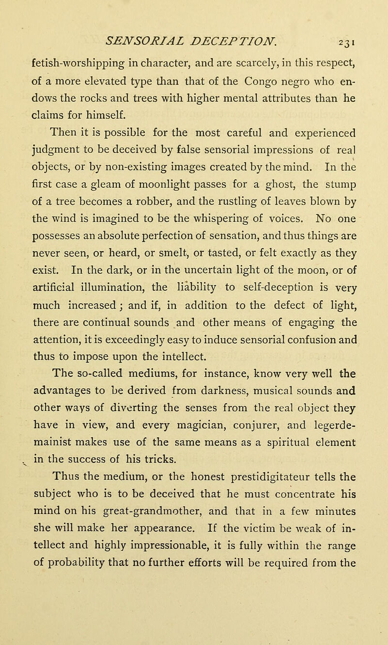 fetish-worshipping in character, and are scarcely, in this respect, of a more elevated type than that of the Congo negro who en- dows the rocks and trees with higher mental attributes than he claims for himself. Then it is possible for the most careful and experienced judgment to be deceived by false sensorial impressions of real objects, or by non-existing images created by the mind. In the first case a gleam of moonlight passes for a ghost, the stump of a tree becomes a robber, and the rustling of leaves blown by the wind is imagined to be the whispering of voices. No one possesses an absolute perfection of sensation, and thus things are never seen, or heard, or smelt, or tasted, or felt exactly as they exist. In the dark, or in the uncertain light of the moon, or of artificial illumination, the liability to self-deception is very much increased; and if, in addition to the defect of light, there are continual sounds and other means of engaging the attention, it is exceedingly easy to induce sensorial confusion and thus to impose upon the intellect. The so-called mediums, for instance, know very well the advantages to be derived from darkness, musical sounds and other ways of diverting the senses from the real object they have in view, and every magician, conjurer, and legerde- mainist makes use of the same means as a spiritual element in the success of his tricks. Thus the medium, or the honest prestidigitateur tells the subject who is to be deceived that he must concentrate his mind on his great-grandmother, and that in a few minutes she will make her appearance. If the victim be weak of in- tellect and highly impressionable, it is fully within the range of probability that no further efforts will be required from the