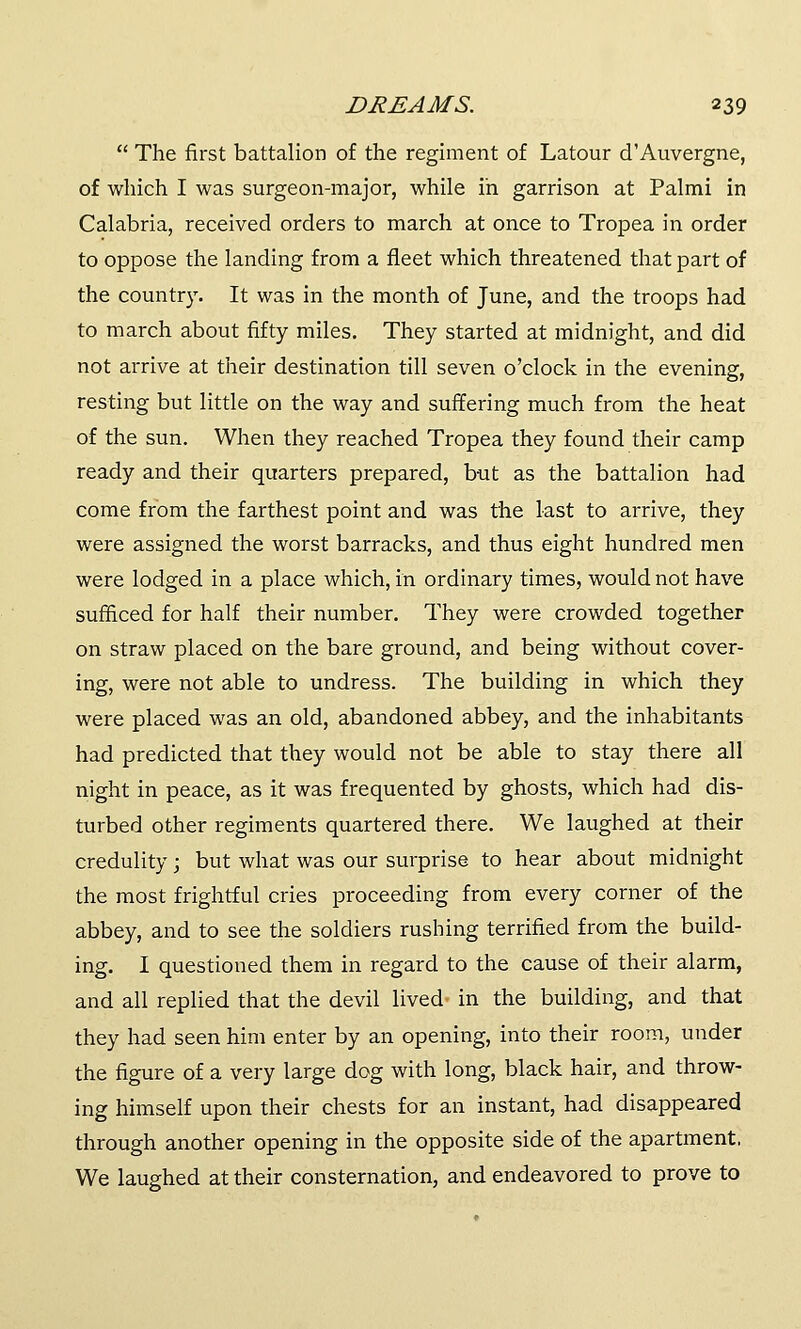  The first battalion of the regiment of Latour d'Auvergne, of which I was surgeon-major, while in garrison at Palmi in Calabria, received orders to march at once to Tropea in order to oppose the landing from a fleet which threatened that part of the country. It was in the month of June, and the troops had to march about fifty miles. They started at midnight, and did not arrive at their destination till seven o'clock in the evening, resting but little on the way and suffering much from the heat of the sun. When they reached Tropea they found their camp ready and their quarters prepared, but as the battalion had come from the farthest point and was the last to arrive, they were assigned the worst barracks, and thus eight hundred men were lodged in a place which, in ordinary times, would not have sufficed for half their number. They were crowded together on straw placed on the bare ground, and being without cover- ing, were not able to undress. The building in which they were placed was an old, abandoned abbey, and the inhabitants had predicted that they would not be able to stay there all night in peace, as it was frequented by ghosts, which had dis- turbed other regiments quartered there. We laughed at their credulity; but what was our surprise to hear about midnight the most frightful cries proceeding from every corner of the abbey, and to see the soldiers rushing terrified from the build- ing. I questioned them in regard to the cause of their alarm, and all replied that the devil lived in the building, and that they had seen him enter by an opening, into their room, under the figure of a very large dog with long, black hair, and throw- ing himself upon their chests for an instant, had disappeared through another opening in the opposite side of the apartment, We laughed at their consternation, and endeavored to prove to