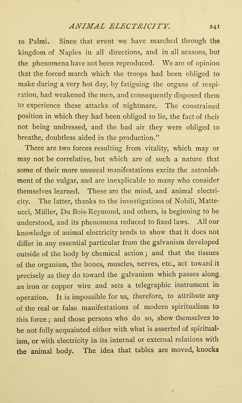 to Palmi. Since that event we have marched through the kingdom of Naples in all directions, and in all seasons, but the phenomena have not been reproduced. We are of opinion that the forced march which the troops had been obliged to make during a very hot day, by fatiguing the organs of respi- ration, had weakened the men, and consequently disposed them to experience these attacks of nightmare. The constrained position in which they had been obliged to lie, the fact of their not being undressed, and the bad air they were obliged to breathe, doubtless aided in the production. There are two forces resulting from vitality, which may or may not be correlative, but which are of such a nature that some of their more unusual manifestations excite the astonish- ment of the vulgar, and are inexplicable to many who consider themselves learned. These are the mind, and animal electri- city. The latter, thanks to the investigations of Nobili, Matte- ucci, Miiller, Du Bois-Reymond, and others, is beginning to be understood, and its phenomena reduced to fixed laws. All our knowledge of animal electricity tends to show that it does not differ in any essential particular from the galvanism developed outside of the body by chemical action; and that the tissues of the organism, the bones, muscles, nerves, etc., act toward it precisely as they do toward the galvanism which passes along, an iron or copper wire and sets a telegraphic instrument in operation. It is impossible for us, therefore, to attribute any of the real or false manifestations of modern spiritualism to this force ; and those persons who do so, show themselves to' be not fully acquainted either with what is asserted of spiritual- ism, or with electricity in its internal or external relations with the animal body. The idea that tables are moved, knocks