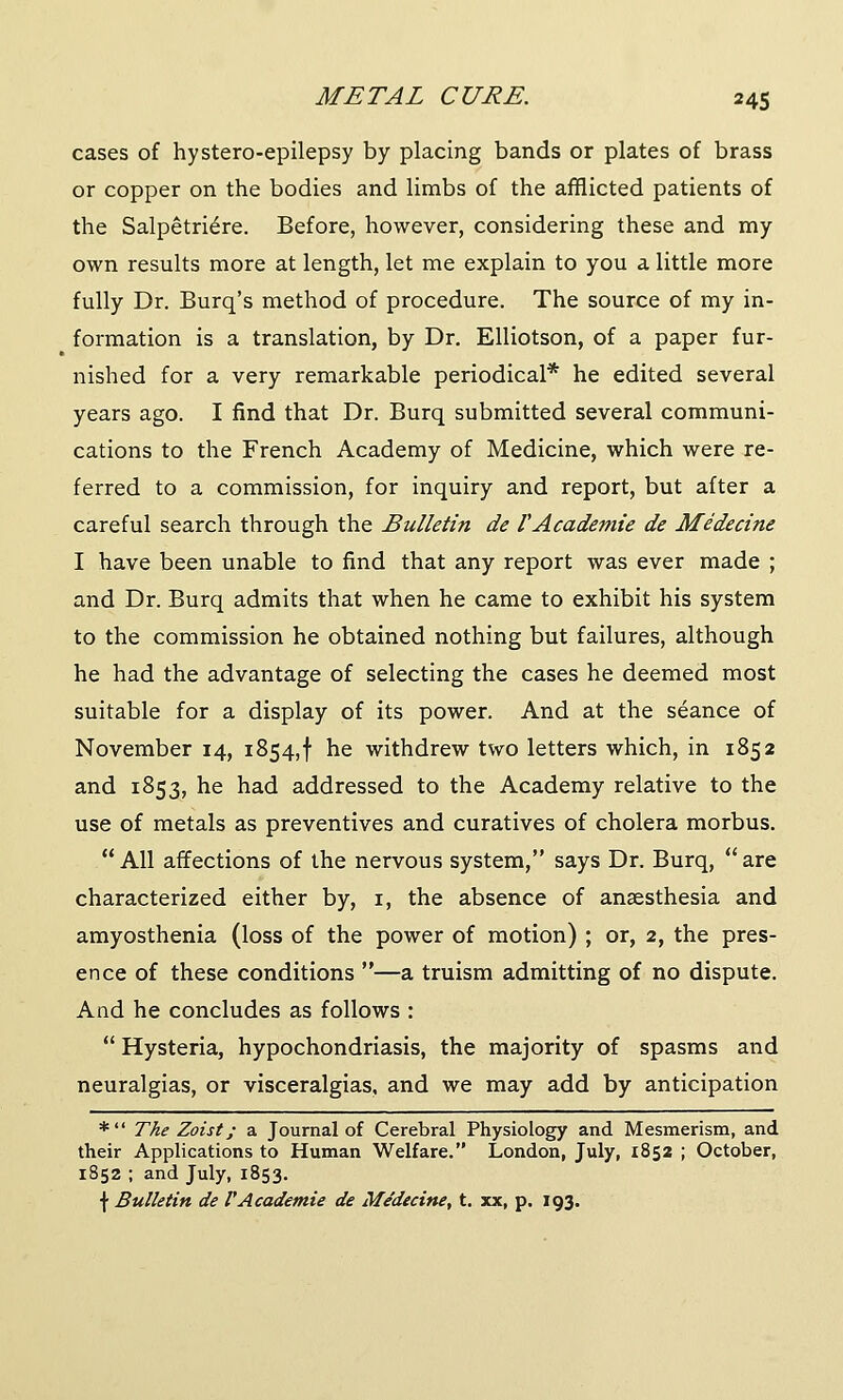 cases of hystero-epilepsy by placing bands or plates of brass or copper on the bodies and limbs of the afflicted patients of the Salpetriere. Before, however, considering these and my own results more at length, let me explain to you a little more fully Dr. Burq's method of procedure. The source of my in- formation is a translation, by Dr. Elliotson, of a paper fur- nished for a very remarkable periodical* he edited several years ago. I find that Dr. Burq submitted several communi- cations to the French Academy of Medicine, which were re- ferred to a commission, for inquiry and report, but after a careful search through the Bulletin de VAcademie de Medecine I have been unable to find that any report was ever made ; and Dr. Burq admits that when he came to exhibit his system to the commission he obtained nothing but failures, although he had the advantage of selecting the cases he deemed most suitable for a display of its power. And at the seance of November 14, 1854,! he withdrew two letters which, in 1852 and 1853, he had addressed to the Academy relative to the use of metals as preventives and curatives of cholera morbus. All affections of the nervous system, says Dr. Burq, are characterized either by, 1, the absence of anaesthesia and amyosthenia (loss of the power of motion) ; or, 2, the pres- ence of these conditions —a truism admitting of no dispute. And he concludes as follows :  Hysteria, hypochondriasis, the majority of spasms and neuralgias, or visceralgias, and we may add by anticipation * The Zoist; a Journal of Cerebral Physiology and Mesmerism, and their Applications to Human Welfare. London, July, 1852 ; October, 1852 ; and July, 1853. f Bulletin de VAcademie de Medecine, t. xx, p. 193.