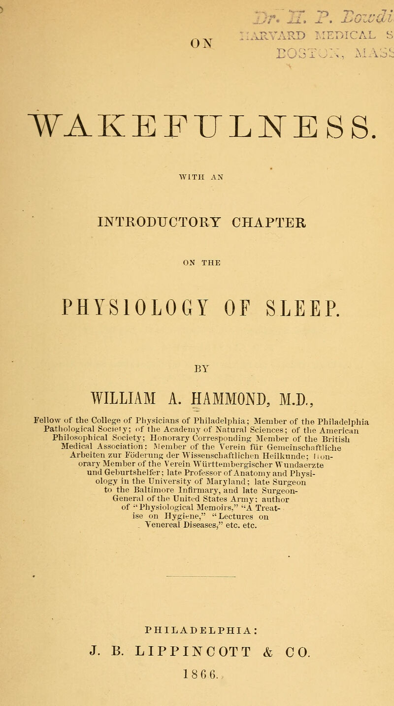 ON ■-I.UIVARD LIErvICAL S wakeful:ness INTRODUCTORY CHAPTER PHYSIOLOGY OF SLEEP. BY WILLIAM A. HAMMOND, M.R, Fellow of the College of Pliysiciaus of Philadelphia; Member of the Philadelphia Patliological Socieiy; fif the Academy of Natural Sciences; of the American Philosophical Society; Honorary cWresponding Member of the British Medical Association: .Meinber of the Terein fiir Gemeinschaftliche Arbeiten zur Fiiderung der Wisseuschaftlichen Heilkunde; hon- orary Member of the Verein Wlirttembergischer Wundaerzte und Geburtshelfer; late Professor of xVnatomy and Physi- ology in the University of Maryland; late Surgeon to the Baltimore Infirmary, and late Sui-geon- General of the United States Army: author of Physiological Memoirs, A Treat- ise on Hygiene, Lectures on . Tenereal Diseases, etc. etc. PHILADELPHIA: J. B. LIPPINCOTT & CO. 186 6.