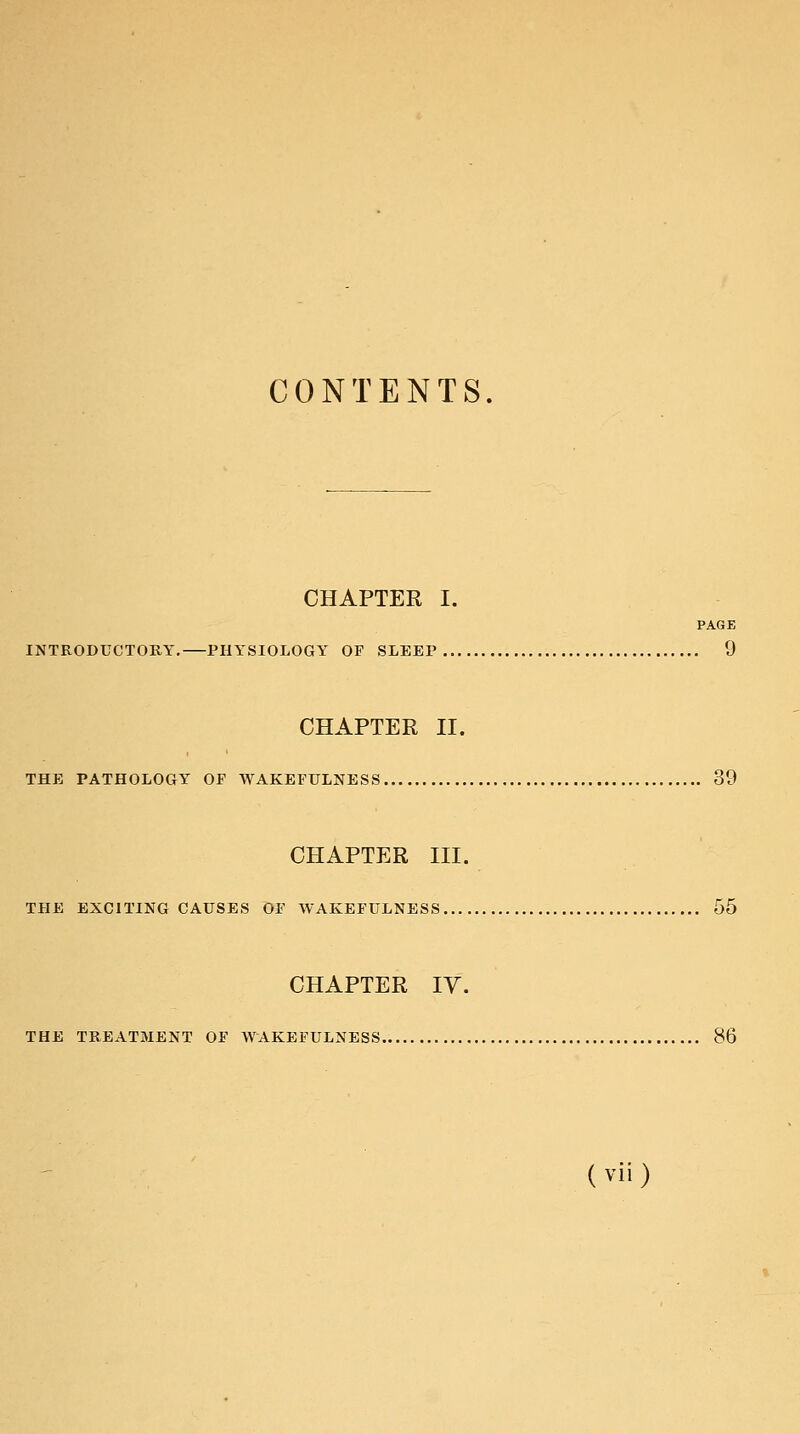 CONTENTS. CHAPTER I. PAGE INTRODUCTORY, PHYSIOLOGY OF SLEEP 9 CHAPTER II. THE PATHOLOGY OF WAKEFULNESS 39 CHAPTER III. THE EXCITING CAUSES OF WAKEFULNESS 55 CHAPTER IV. THE TREATMENT OF WAKEFULNESS 86