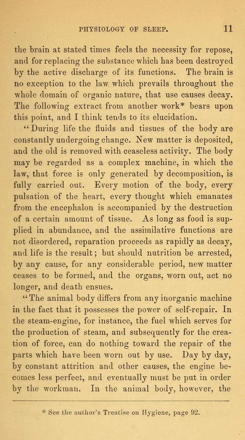 the brain at stated times feels the necessity for repose, and for replacing the substance which has been destroyed by the active discharge of its functions. The brain is no exception to the law. which prevails throughout the whole domain of organic nature, that use causes decay. The following extract from another work* bears upon this point, and I think tends to its elucidation. '^During life the fluids and tissues of the body are constantly undergoing change. New matter is deposited, and the old is removed with ceaseless activity. The body may be regarded as a complex machine, in which the law, that force is only generated by decomposition, is fully carried out. Every motion of the body, every pulsation of the heart, every thought which emanates from the encephalon is accompanied by the destruction of a certain amount of tissue. As long as food is sup- plied in abundance, and the assimilative functions are not disordered, reparation proceeds as rapidly as decay, and life is the result; but should nutrition be arrested, by any cause, for any considerable period, new matter ceases to be formed, and the organs, worn out, act no longer, and death ensues. The animal body differs from any inorganic machine in the fact that it possesses the power of self-repair. In the steam-engine, for instance, the fuel which serves for the production of steam, and subsequently for the crea- tion of force, can do nothing toward the repair of the parts which have been worn out by use. Day by day, by constant attrition and other causes, the engine be- comes less perfect, and eventually must be put in order by the workman. In the animal body, however, the ■^ See the author's Treatise ou Hygiene, page 92.