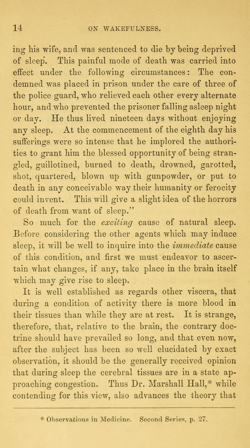 ing his wife, and was sentenced to die by being deprived of sleep. This painful mode of death was carried into effect under the following circumstances: The con- demned was placed in prison under the care of three of the police guard, who relieved each other every alternate hour, and who prevented the prisoner falling asleep night or day. He thus lived nineteen days without enjoying any sleep. At the commencement of the eighth day his sufferings were so intense that he implored the authori- ties to grant him the blessed opportunity of being stran- gled, guillotined, burned to death, drowned, garotted, shot, quartered, blown up with gunpowder, or put to death in any conceivable way their humanity or ferocity could invent. This will give a slight idea of the horrors of death from want of sleep. So much for the exciting cause of natural sleep. Before considering the other agents which may induce sleep, it will be well to inquire into the immediate cause of this condition, and first we must endeavor to ascer- tain what changes, if any, take place in the brain itself which may give rise to sleep. It is well established as regards other viscera, that during a condition of activity there is more blood in their tissues than while they are at rest. It is strange, therefore, that, relative to the brain, the contrary doc- trine should have prevailed so long, and that even now, after the subject has been so well elucidated by exact observation, it should be the generally received opinion that during sleep the cerebral tissues are in a state ap- proaching congestion. Thus Dr. Marshall Hall,* while contending for this view, also advances the theory that * Observations in Medicine. Second Series, p. 27.