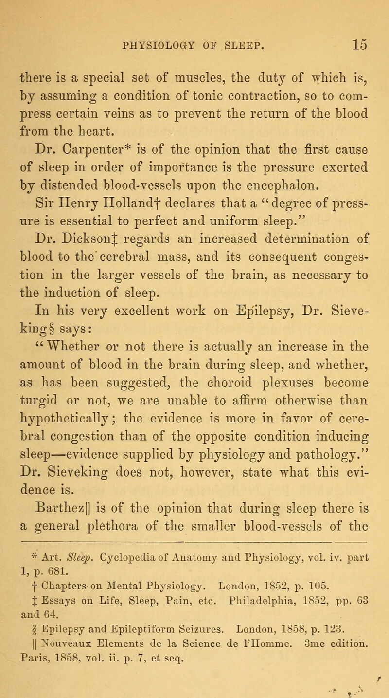 there is a special set of muscles, the duty of which is, by assuming a condition of tonic contraction, so to com- press certain veins as to prevent the return of the blood from the heart. Dr. Carpenter* is of the opinion that the first cause of sleep in order of importance is the pressure exerted by distended blood-vessels upon the encephalon. Sir Henry Hollandf declares that a ''degree of press- ure is essential to perfect and uniform sleep. Dr. DicksonJ regards an increased determination of blood to the'cerebral mass, and its consequent conges- tion in the larger vessels of the brain, as necessary to the induction of sleep. In his very excellent work on Epilepsy, Dr. Sieve- king § says:  Whether or not there is actually an increase in the amount of blood in the brain during sleep, and whether, as has been suggested, the choroid plexuses become turgid or not, we are unable to affirm otherwise than hypothetically; the evidence is more in favor of cere- bral congestion than of the opposite condition inducing sleep—evidence supplied by physiology and pathology. Dr. Sieveking does not, however, state what this evi- dence is. Barthez|| is of the opinion that during sleep there is a general plethora of the smaller blood-vessels of the * Art. Sleep. Cyclopedia of Anatomy and Physiology, vol. iv. part 1, p. 681. j- Chapters-on Mental Physiology. London, 1852, p. 105. X Essays on Life, Sleep, Pain, etc. Philadelphia, 1852, pp. 63 and 64. ^ Epilepsy and Epileptiform Seizures, London, 1858, p. 123. II Nouveaux Elements de la Science de FHomme. ome edition. Paris, 1858, vol. ii. p. 7, et seq.