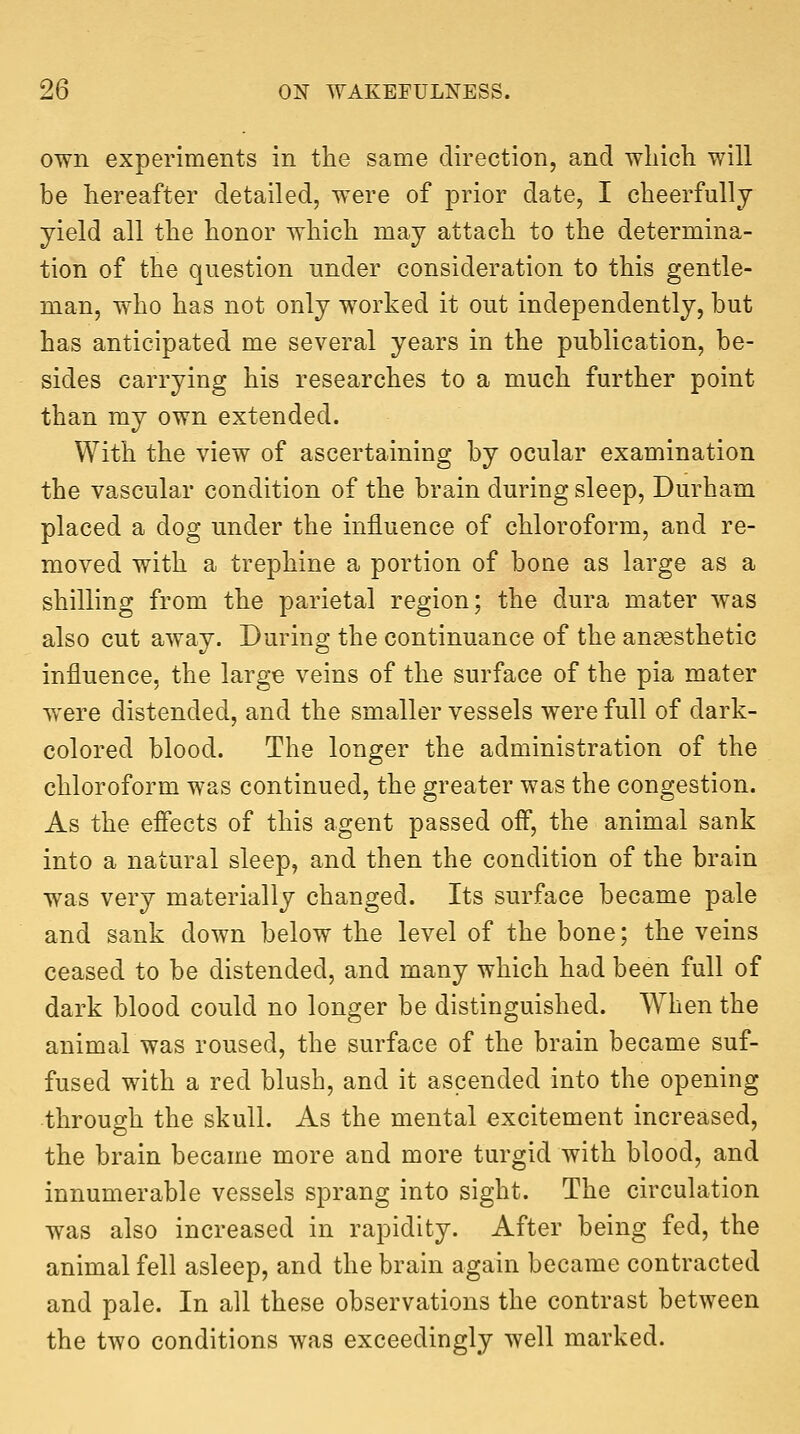 own experiments in the same direction, and which will be hereafter detailed, were of prior date, I cheerfully yield all the honor which may attach to the determina- tion of the question under consideration to this gentle- man, who has not only worked it out independently, but has anticipated me several years in the publication, be- sides carrying his researches to a much further point than my own extended. With the view of ascertaining by ocular examination the vascular condition of the brain during sleep, Durham placed a dog under the influence of chloroform, and re- moved with a trephine a portion of bone as large as a shilling from the parietal region; the dura mater was also cut away. During the continuance of the anaesthetic influence, the large veins of the surface of the pia mater were distended, and the smaller vessels were full of dark- colored blood. The longer the administration of the chloroform was continued, the greater was the congestion. As the efi'ects of this agent passed off, the animal sank into a natural sleep, and then the condition of the brain was very materially changed. Its surface became pale and sank down below the level of the bone; the veins ceased to be distended, and many which had been full of dark blood could no longer be distinguished. When the animalwas roused, the surface of the brain became suf- fused with a red blush, and it ascended into the opening through the skull. As the mental excitement increased, the brain became more and more turgid with blood, and innumerable vessels sprang into sight. The circulation was also increased in rapidity. After being fed, the animal fell asleep, and the brain again became contracted and pale. In all these observations the contrast between the two conditions was exceedingly well marked.