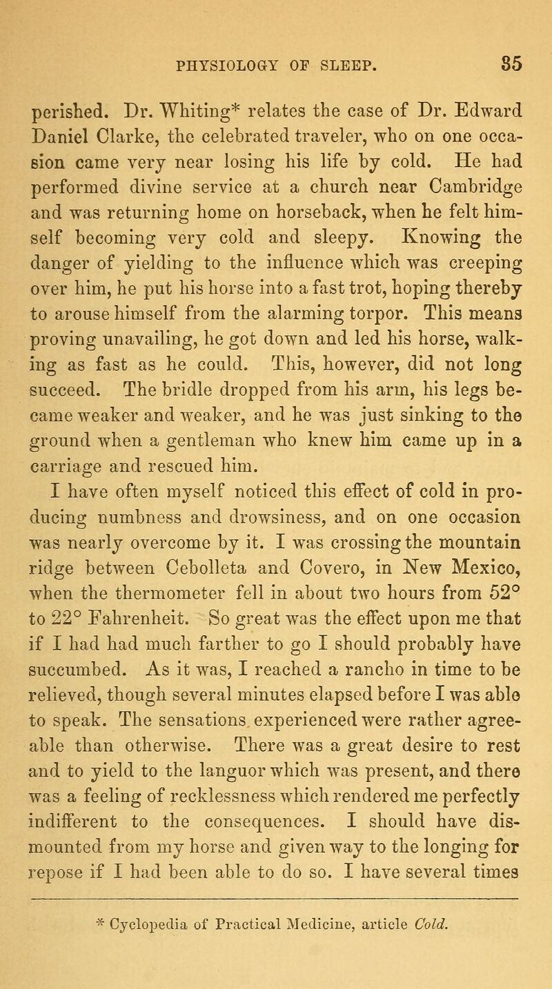 perished. Dr. Whiting* relates the case of Dr. Edward Daniel Clarke, the celebrated traveler, who on one occa- sion came very near losing his life by cold. He had performed divine service at a church near Cambridge and was returning home on horseback, when he felt him- self becoming very cold and sleepy. Knowing the danger of yielding to the influence which was creeping over him, he put his horse into a fast trot, hoping thereby to arouse himself from the alarming torpor. This means proving unavailing, he got down and led his horse, walk- ing as fast as he could. This, however, did not long succeed. The bridle dropped from his arm, his legs be- came weaker and weaker, and he was just sinking to the ground when a gentleman who knew him came up in a carriage and rescued him. I have often myself noticed this effect of cold in pro- ducing numbness and drowsiness, and on one occasion was nearly overcome by it. I was crossing the mountain ridge between CeboUeta and Covero, in New Mexico, when the thermometer fell in about two hours from 52° to 22° ra,hrenheit. So great was the effect upon me that if I had had much farther to go I should probably have succumbed. As it was, I reached a rancho in time to be relieved, though several minutes elapsed before I was able to speak. The sensations experienced were rather agree- able than otherwise. There was a great desire to rest and to yield to the languor which was present, and there was a feeling of recklessness which rendered me perfectly indifferent to the consequences. I should have dis- mounted from my horse and given way to the longing for repose if I had been able to do so. I have several times * Cyclopedia of Practical Medicine, article Cold.