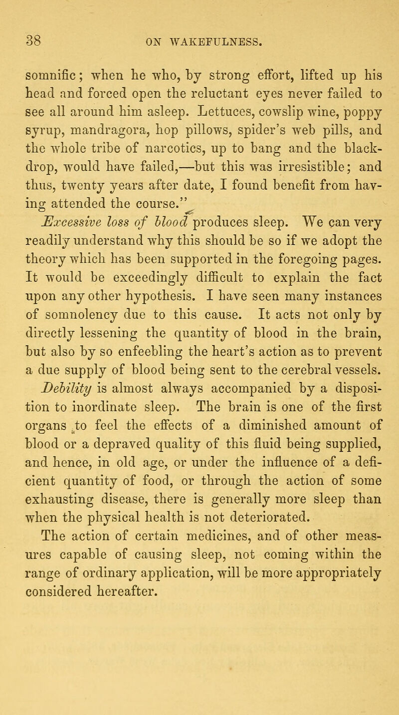 somnific; when he who, by strong eftbrt, lifted up his head and forced open the reluctant eyes never failed to see all around him asleep. Lettuces, cowslip wine, poppy syrup, mandragora, hop pillows, spider's web pills, and the whole tribe of narcotics, up to bang and the black- drop, would have failed,—but this was irresistible; and thus, twenty years after date, I found benefit from hav- ing attended the course. Excessive loss of blood produces sleep. We can very readily understand why this should be so if we adopt the theory which has been supported in the foregoing pages. It would be exceedingly difficult to explain the fact upon any other hypothesis. I have seen many instances of somnolency due to this cause. It acts not only by directly lessening the quantity of blood in the brain, but also by so enfeebling the heart's action as to prevent a due supply of blood being sent to the cerebral vessels. Debility is almost always accompanied by a disposi- tion to inordinate sleep. The brain is one of the first organs .to feel the efiects of a diminished amount of blood or a depraved quality of this fluid being supplied, and hence, in old age, or under the influence of a defi- cient quantity of food, or through the action of some exhausting disease, there is generally more sleep than when the physical health is not deteriorated. The action of certain medicines, and of other meas- ures capable of causing sleep, not coming within the range of ordinary application, will be more appropriately considered hereafter.