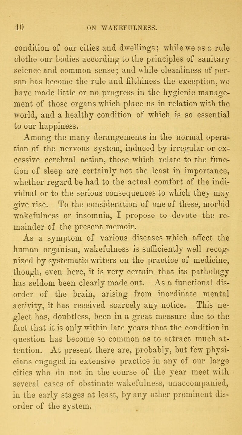 condition of our cities and dwellings; while we as a rule clothe our bodies according to the principles of sanitary science and common sense; and while cleanliness of per- son has become the rule and filthiness the exception, we have made little or no progress in the hygienic manage- ment of those organs which place us in relation with the world, and a healthy condition of which is so essential to our happiness. Among the many derangements in the normal opera- tion of the nervous system, induced by irregular or ex- cessive cerebral action, those which relate to the func- tion of sleep are certainly not the least in importance, whether regard be had to the actual comfort of the indi- vidual or to the serious consequences to which they may give rise. To the consideration of one of these, morbid wakefulness or insomnia, I propose to devote the re- mainder of the present memoir. As a symptom of various diseases which affect the human organism, wakefulness is sufficiently well recog- nized by systematic writers on the practice of medicine, though, even here, it is very certain that its pathology has seldom been clearly made out. As a functional dis- order of the brain, arising from inordinate mental activity, it has received scarcely any notice. This ne- glect has, doubtless, been in a great measure due to the fact that it is only within late years that the condition in question has become so common as to attract much at- tention. At present there are, probably, but few physi- cians engaged in extensive practice in any of our large cities who do not in the course of the year meet with several cases of obstinate wakefulness, unaccompanied, in the early stages at least, by any other prominent dis- order of the system.