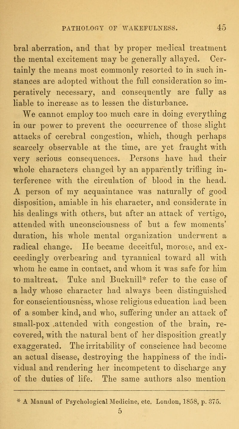 bral aberration, and that by proper medical treatment the mental excitement may be generally allayed. Cer- tainly the means most commonly resorted to in such in- stances are adopted without the full consideration so im- peratively necessary, and consequently are fully as liable to increase as to lessen the disturbance. We cannot employ too much care in doing everything in our power to prevent the occurrence of those slight attacks of cerebral congestion, which, though perhaps scarcely observable at the time, are yet fraught with very serious consequences. Persons have had their whole characters changed by an apparently trifling in- terference with the circulation of blood in the head. A person of my acquaintance was naturally of good disposition, amiable in his character, and considerate in his dealings with others, but after an attack of vertigo, attended with unconsciousness of but a few moments' duration, his whole mental organization underwent a radical change. He became deceitful, morose, and ex- ceedingly overbearing and tyrannical toward all with whom he came in contact, and whom it was safe for him to maltreat. Tuke and Bucknill* refer to the case of a lady whose character had always been distinguished for conscientiousness, whose religious education Lad been of a somber kind, and who, suffering under an attack of small-pox .attended with congestion of the brain, re- covered, with the natural bent of her disposition greatly exaggerated. The irritability of conscience had become an actual disease, destroying the happiness of the indi- vidual and rendering her incompetent to discharge any of the duties of life. The same authors also mention ^ A Manual of Psychological Medicine, etc, London, 1858, p. 375. 5