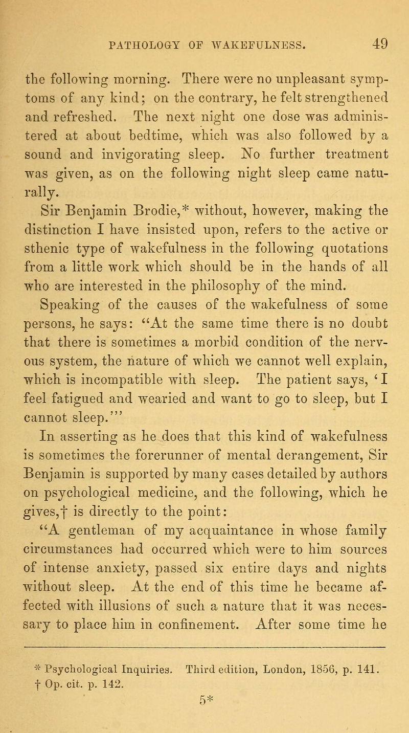 the following morning. There were no unpleasant symp- toms of any kind; on the contrary, he felt strengthened and refreshed. The next night one dose was adminis- tered at about bedtime, which was also followed by a sound and invigorating sleep. No further treatment was given, as on the following night sleep came natu- rally. Sir Benjamin Brodie,* without, however, making the distinction I have insisted upon, refers to the active or sthenic type of wakefulness in the following quotations from a little work which should be in the hands of all who are interested in the philosophy of the mind. Speaking of the causes of the wakefulness of some persons, he says: At the same time there is no doubt that there is sometimes a morbid condition of the nerv- ous system, the nature of which we cannot well explain, which is incompatible with sleep. The patient says, ^ I feel fatigued and wearied and want to go to sleep, but I cannot sleep.' In asserting as he does that this kind of wakefulness is sometimes the forerunner of mental derangement, Sir Benjamin is supported by many cases detailed by authors on psychological medicine, and the following, which he gives,f is directly to the point: A gentleman of my acquaintance in whose family circumstances had occurred which were to him sources of intense anxiety, passed six entire days and nights without sleep. At the end of this time he became af- fected with illusions of such a nature that it was neces- sary to place him in confinement. After some time he * Psychological Inquiries. Third edition, London, 1856, p. 141, t Op. cit. p. 142. 5*