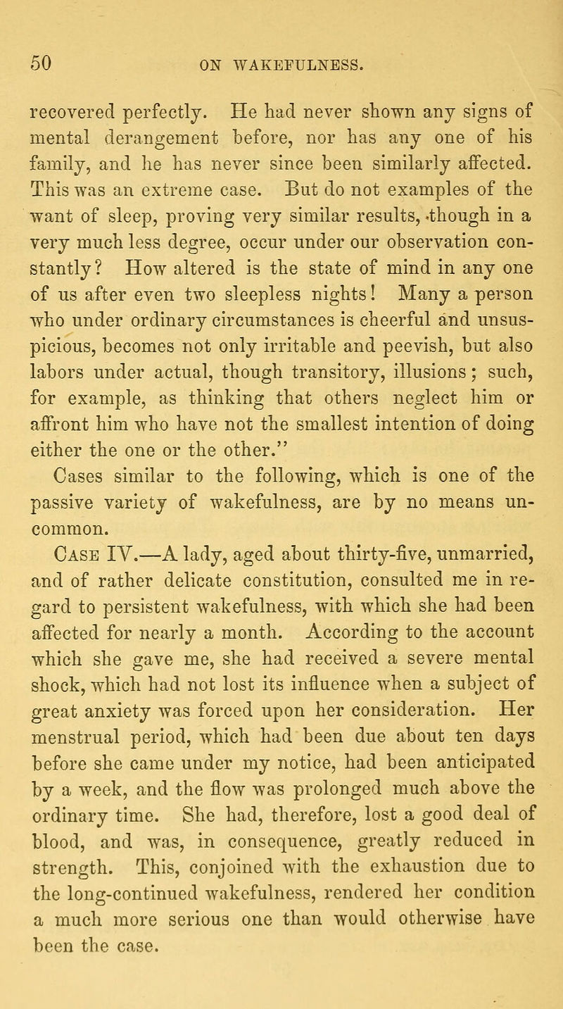 recovered perfectly. He had never shown any signs of mental derangement before, nor has any one of his family, and he has never since been similarly affected. This was an extreme case. But do not examples of the want of sleep, proving very similar results, .though in a very much less degree, occur under our observation con- stantly? How altered is the state of mind in any one of us after even two sleepless nights! Many a person who under ordinary circumstances is cheerful and unsus- picious, becomes not only irritable and peevish, but also labors under actual, though transitory, illusions; such, for example, as thinking that others neglect him or affront him who have not the smallest intention of doing either the one or the other. Cases similar to the following, which is one of the passive variety of wakefulness, are by no means un- common. Case IV.—A lady, aged about thirty-five, unmarried, and of rather delicate constitution, consulted me in re- gard to persistent wakefulness, with which she had been affected for nearly a month. According to the account which she gave me, she had received a severe mental shock, which had not lost its influence when a subject of great anxiety was forced upon her consideration. Her menstrual period, which had been due about ten days before she came under my notice, had been anticipated by a week, and the flow was prolonged much above the ordinary time. She had, therefore, lost a good deal of blood, and was, in consequence, greatly reduced in strength. This, conjoined with the exhaustion due to the long-continued wakefulness, rendered her condition a much more serious one than would otherwise have been the case.