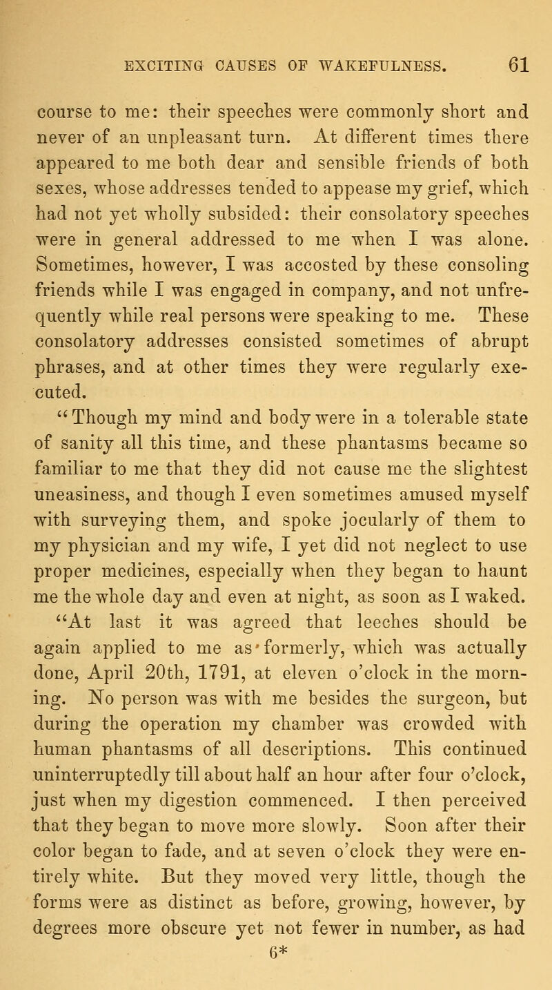 course to me: their speeches were commonly short and never of an unpleasant turn. At different times there appeared to me both dear and sensible friends of both sexes, whose addresses tended to appease my grief, which had not yet wholly subsided: their consolatory speeches were in general addressed to me when I was alone. Sometimes, however, I was accosted by these consoling friends while I was engaged in company, and not unfre- quently while real persons were speaking to me. These consolatory addresses consisted sometimes of abrupt phrases, and at other times they were regularly exe- cuted.  Though my mind and body were in a tolerable state of sanity all this time, and these phantasms became so familiar to me that they did not cause me the slightest uneasiness, and though I even sometimes amused myself with surveying them, and spoke jocularly of them to my physician and my wife, I yet did not neglect to use proper medicines, especially when they began to haunt me the whole day and even at night, as soon as I waked. At last it was agreed that leeches should be again applied to me as'formerly, which was actually done, April 20th, 1791, at eleven o'clock in the morn- ing. No person was with me besides the surgeon, but during the operation my chamber was crowded with human phantasms of all descriptions. This continued uninterruptedly till about half an hour after four o'clock, just when my digestion commenced. I then perceived that they began to move more slowly. Soon after their color began to fade, and at seven o'clock they were en- tirely white. But they moved very little, though the forms were as distinct as before, growing, however, by degrees more obscure yet not fewer in number, as had 6*