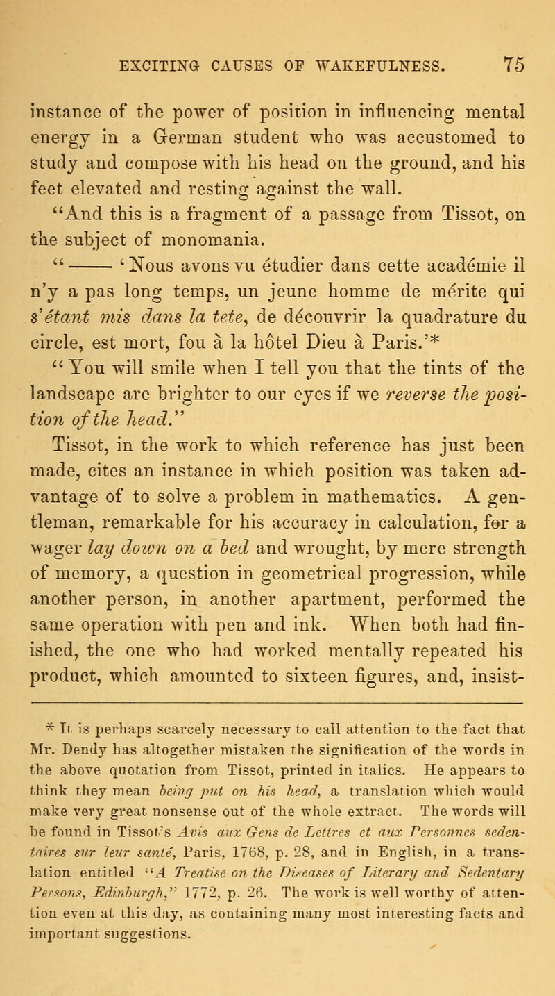 instance of the power of position in influencing mental energy in a German student who was accustomed to study and compose with his head on the ground, and his feet elevated and resting against the wall. And this is a fragment of a passage from Tissot, on the subject of monomania.  'Nous avons vu etudier dans cette academic il n'y a pas long temps, un jeune homme de merite qui setant mis dans la tete, de decouvrir la quadrature du circle, est mort, fou a la hotel Dieu a Paris.'*  You will smile when I tell you that the tints of the landscape are brighter to our eyes if we reverse the posi- tion of the head.'' Tissot, in the work to which reference has just been made, cites an instance in which position was taken ad- vantage of to solve a problem in mathematics. A gen- tleman, remarkable for his accuracy in calculation, for a wager lay doion on a bed and wrought, by mere strength of memory, a question in geometrical progression, while another person, in another apartment, performed the same operation with pen and ink. When both had fin- ished, the one who had worked mentally repeated his product, which amounted to sixteen figures, and, insist- * It is perhaps scarcely necessary to call attention to the fact that Mr. Dendy has altogether mistaken the signification of the words in the above quotation from Tissot, printed in italics. He appears to think they mean being put on his head, a translation which would make very great nonsense out of the whole extract. The words will be found in Tissot's Avis aux Gens de Lettres et aux Personnes seden- taires siir leur sante, Paris, 1768, p. 28, and in English, in a trans- lation entitled ^ Treatise on the Diseases of Literary and Sedentary Persons, Edinburgh,''^ 1772, p. 26. The work is well worthy of atten- tion even at this day, as containing many most interesting facts and important suggestions.