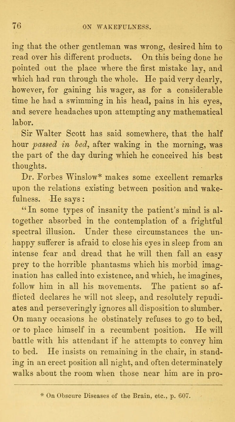 ing that the other gentleman was wrong, desired him to read over his different products. On this being done he pointed out the place where the first mistake lay, and which had run through the whole. He paid very dearly, however, for gaining his wager, as for a considerable time he had a swimming in his head, pains in his eyes, and severe headaches upon attempting any mathematical labor. Sir Walter Scott has said somewhere, that the half hour passed in bed, after waking in the morning, was the part of the day during which he conceived his best thoughts. Dr. Forbes Winslow* makes some excellent remarks upon the relations existing between position and wake- fulness. He says: In some types of insanity the patient's mind is al- together absorbed in the contemplation of a frightful spectral illusion. Under these circumstances the un- happy sufferer is afraid to close his eyes in sleep from an intense fear and dread that he will then fall an easy prey to the horrible phantasms which his morbid imag- ination has called into existence, and which, he imagines, follow him in all his movements. The patient so af- flicted declares he will not sleep, and resolutely repudi- ates and perseveringly ignores all disposition to slumber. On many occasions he obstinately refuses to go to bed, or to place himself in a recumbent position. He will battle with his attendant if he attempts to convey him to bed. He insists on remaining in the chair, in stand- ing in an erect position all night, and often determinately walks about the room when those near him are in pro- ^ On Obscure Diseases of the Brain, etc., p. 607.