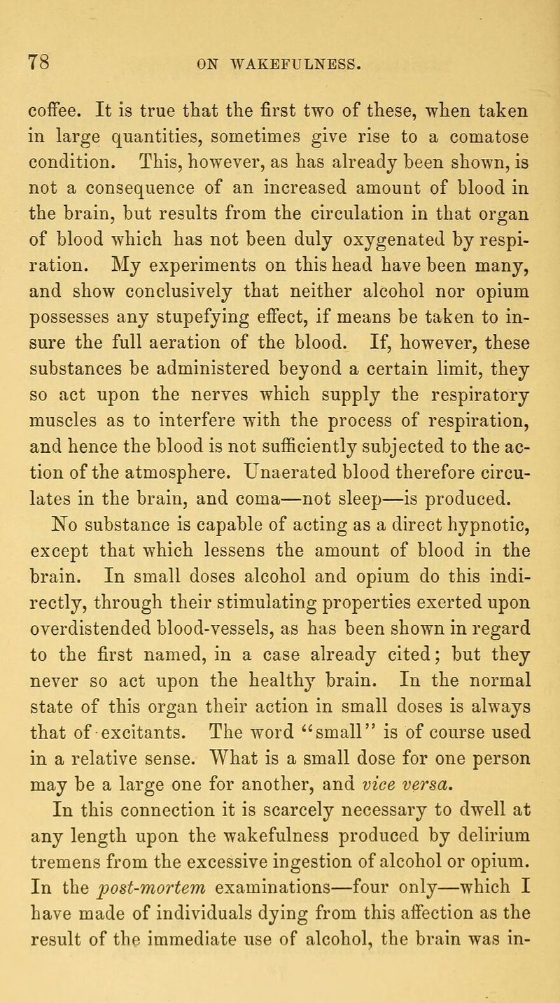 coffee. It is true that the first two of these, when taken in large quantities, sometimes give rise to a comatose condition. This, however, as has already been shown, is not a consequence of an increased amount of blood in the brain, but results from the circulation in that organ of blood which has not been duly oxygenated by respi- ration. My experiments on this head have been many, and show conclusively that neither alcohol nor opium possesses any stupefying effect, if means be taken to in- sure the full aeration of the blood. If, however, these substances be administered beyond a certain limit, they so act upon the nerves which supply the respiratory muscles as to interfere with the process of respiration, and hence the blood is not sufficiently subjected to the ac- tion of the atmosphere. Unaerated blood therefore circu- lates in the brain, and coma—not sleep—is produced. No substance is capable of acting as a direct hypnotic, except that which lessens the amount of blood in the brain. In small doses alcohol and opium do this indi- rectly, through their stimulating properties exerted upon overdistended blood-vessels, as has been shown in regard to the first named, in a case already cited; but they never so act upon the healthy brain. In the normal state of this organ their action in small doses is always that of excitants. The word small is of course used in a relative sense. What is a small dose for one person may be a large one for another, and vice versa. In this connection it is scarcely necessary to dwell at any length upon the wakefulness produced by delirium tremens from the excessive ingestion of alcohol or opium. In the post-mortem examinations—four only—which I have made of individuals dying from this afiection as the result of the immediate use of alcohol, the brain was in-