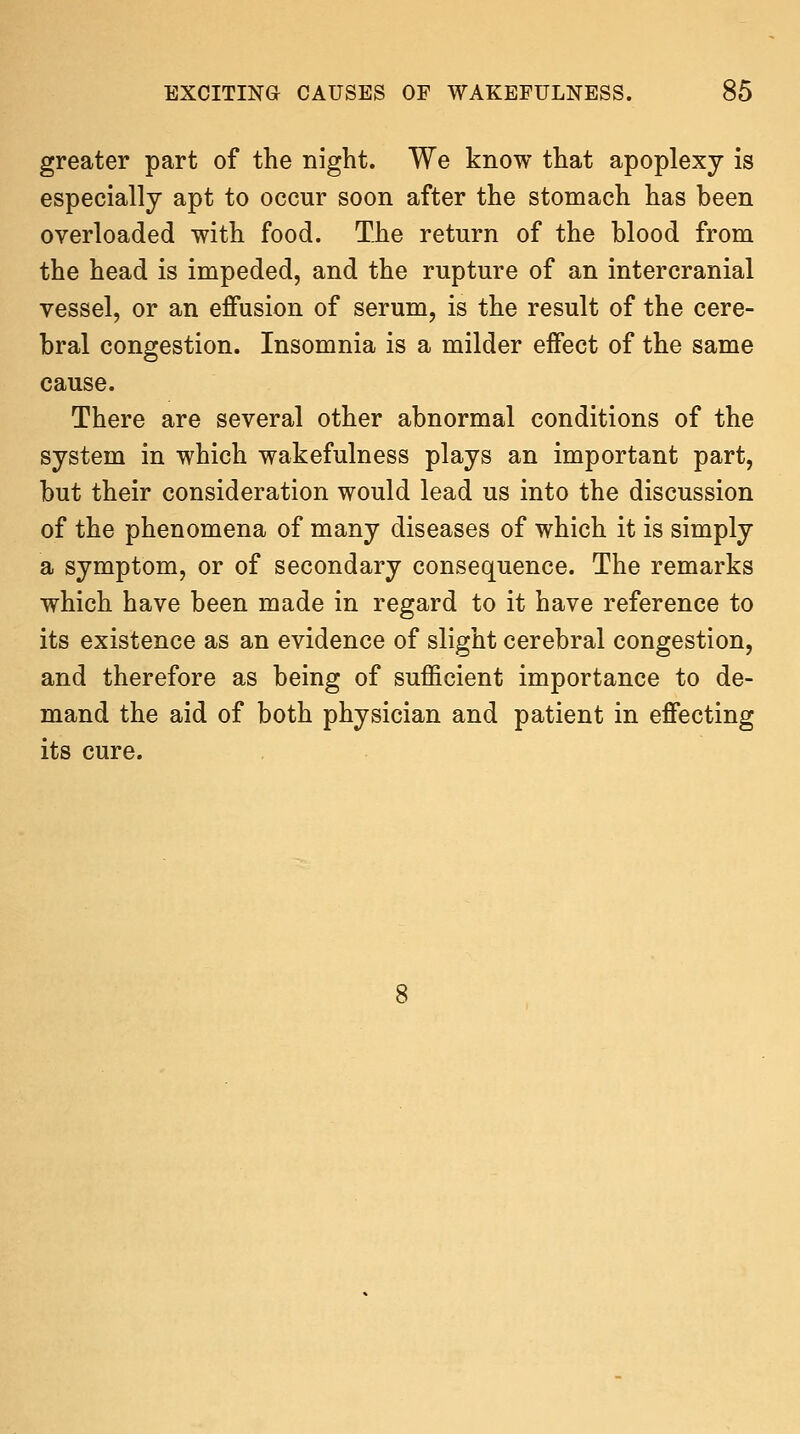 greater part of the night. We know that apoplexy is especially apt to occur soon after the stomach has been overloaded with food. The return of the blood from the head is impeded, and the rupture of an intercranial vessel, or an effusion of serum, is the result of the cere- bral congestion. Insomnia is a milder effect of the same cause. There are several other abnormal conditions of the system in which wakefulness plays an important part, but their consideration would lead us into the discussion of the phenomena of many diseases of which it is simply a symptom, or of secondary consequence. The remarks which have been made in regard to it have reference to its existence as an evidence of slight cerebral congestion, and therefore as being of sufficient importance to de- mand the aid of both physician and patient in effecting its cure.