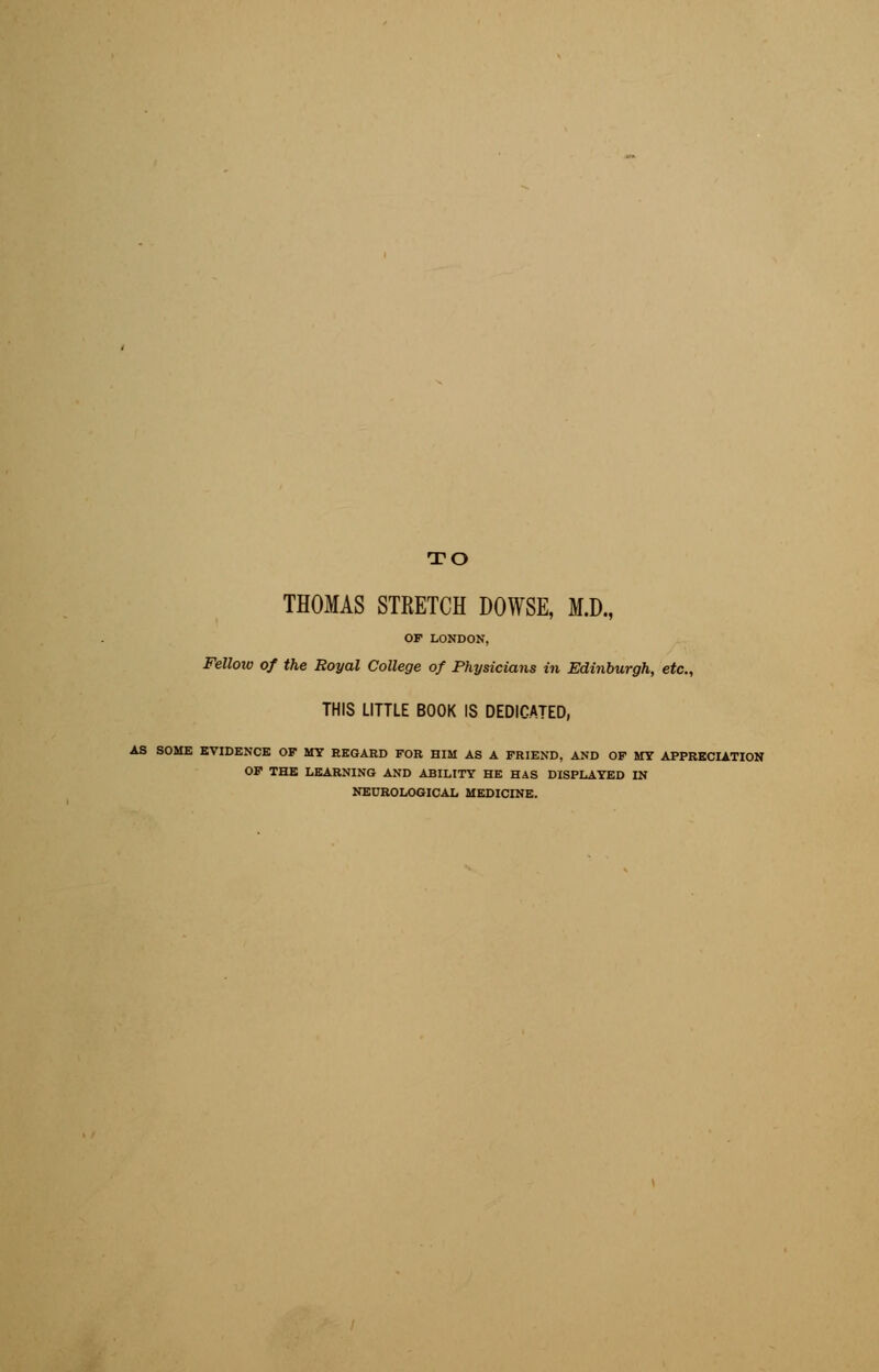 TO THOMAS STRETCH DOWSE, M.D., OF LONDON, Felloio of the Royal College of Physicians in Edinburgh, etc., THIS LITTLE BOOK IS DEDICATED, AS SOME EVIDENCE OF MY REGARD FOR HIM AS A FRIEND, AND OF MY APPRECIATION OF THE LEARNING AND ABILITY HE HAS DISPLAYED IN NEUROLOGICAL MEDICINE.