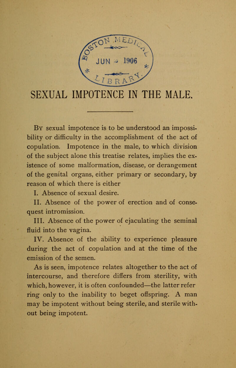 SEXUAL IMPOTENCE IN THE MALE. By sexual impotence is to be understood an impossi- bility or difficulty in the accomplishment of the act of copulation. Impotence in the male, to which division of the subject alone this treatise relates, implies the ex- istence of some malformation, disease, or derangement of the genital organs, either primary or secondary, by reason of which there is either I. Absence of sexual desire. II. Absence of the power of erection and of conse- quest intromission. III. Absence of the power of ejaculating the seminal fluid into the vagina. IV. Absence of the ability to experience pleasure during the act of copulation and at the time of the emission of the semen. As is seen, impotence relates altogether to the act of intercourse, and therefore differs from sterility, with which, however, it is often confounded—the latter refer ring only to the inability to beget offspring. A man may be impotent without being sterile, and sterile with- out being impotent.