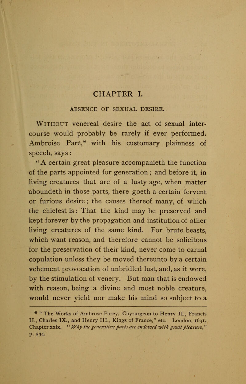 CHAPTER I. ABSENCE OF SEXUAL DESIRE. Without venereal desire the act of sexual inter- course would probably be rarely if ever performed. Ambroise Pare,* with his customary plainness of speech,says: A certain great pleasure accompanieth the function of the parts appointed for generation ; and before it, in living creatures that are of a lusty age, when matter aboundeth in those parts, there goeth a certain fervent or furious desire ; the causes thereof many, of which the chiefest is: That the kind may be preserved and kept forever by the propagation and institution of other living creatures of the same kind. For brute beasts, which want reason, and therefore cannot be solicitous for the preservation of their kind, never come to carnal copulation unless they be moved thereunto by a certain vehement provocation of unbridled lust, and, as it were, by the stimulation of venery. But man that is endowed with reason, being a divine and most noble creature, would never yield nor make his mind so subject to a * The Works of Ambrose Parey, Chyrurgeon to Henry II., Francis II., Charles IX., and Henry III., Kings of France, etc. London, 1691. Chapter xxix. '' Why the generative parts are endowed with great pleasure, P- 534-