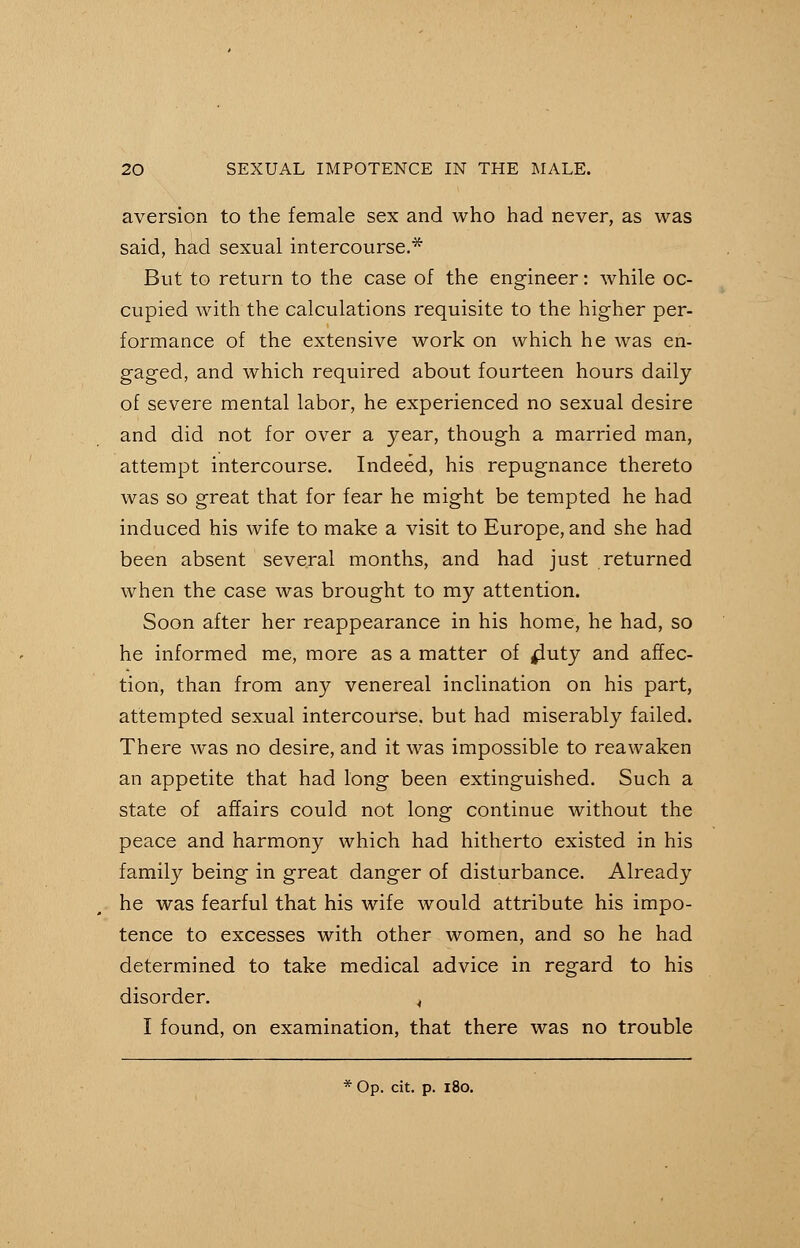 aversion to the female sex and who had never, as was said, had sexual intercourse.* But to return to the case of the engineer: while oc- cupied with the calculations requisite to the higher per- formance of the extensive work on which he was en- gaged, and which required about fourteen hours daily of severe mental labor, he experienced no sexual desire and did not for over a year, though a married man, attempt intercourse. Indeed, his repugnance thereto was so great that for fear he might be tempted he had induced his wife to make a visit to Europe, and she had been absent several months, and had just returned when the case was brought to my attention. Soon after her reappearance in his home, he had, so he informed me, more as a matter of fluty and affec- tion, than from any venereal inclination on his part, attempted sexual intercourse, but had miserably failed. There was no desire, and it was impossible to reawaken an appetite that had long been extinguished. Such a state of affairs could not long continue without the peace and harmony which had hitherto existed in his family being in great danger of disturbance. Already he was fearful that his wife would attribute his impo- tence to excesses with other women, and so he had determined to take medical advice in regard to his disorder. < I found, on examination, that there was no trouble * Op. cit. p. 180.