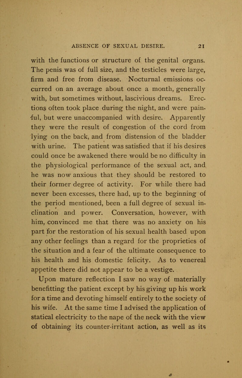 with the functions or structure of the genital organs. The penis was of full size, and the testicles were large, firm and free from disease. Nocturnal emissions oc- curred on an average about once a month, generally with, but sometimes without, lascivious dreams. Erec- tions often took place during the night, and were pain- 'ful, but were unaccompanied with desire. Apparently they were the result of congestion of the cord from lying on the back, and from distension of the bladder with urine. The patient was satisfied that if his desires could once be awakened there would be no difficulty in the physiological performance of the sexual act, and he was now anxious that they should be restored to their former degree of activity. For while there had never been excesses, there had, up to the beginning of the period mentioned, been a full degree of sexual in- clination and power. Conversation, however, with him, convinced me that there was no anxiety on his part for the restoration of his sexual health based upon any other feelings than a regard for the proprieties of the situation and a fear of the ultimate consequence to his health and his domestic felicity. As to venereal appetite there did not appear to be a vestige. Upon mature reflection I saw no way of materially benefitting the patient except by his giving up his work for a time and devoting himself entirely to the society of his wife. At the same time I advised the application of statical electricity to the nape of the neck with the view of obtaining its counter-irritant action, as well as its