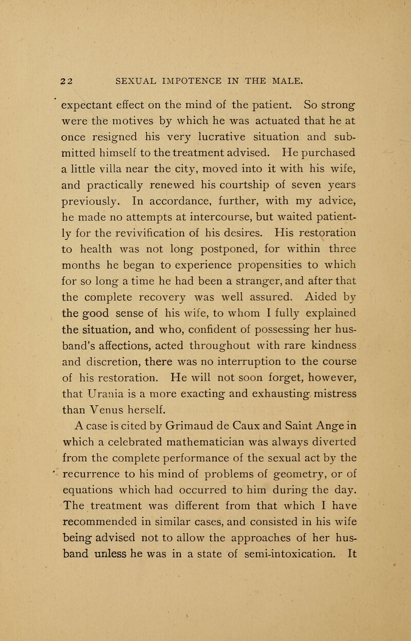 expectant effect on the mind of the patient. So strong were the motives by which he was actuated that he at once resigned his very lucrative situation and sub- mitted himself to the treatment advised. He purchased a little villa near the city, moved into it with his wife, and practically renewed his courtship of seven years previously. In accordance, further, with my advice, he made no attempts at intercourse, but waited patient- ly for the revivification of his desires. His restoration to health was not long postponed, for within three months he began to experience propensities to which for so long a time he had been a stranger, and after that the complete recovery was well assured. Aided by the good sense of his wife, to whom I fully explained the situation, and who, confident of possessing her hus- band's affections, acted throughout with rare kindness and discretion, there was no interruption to the course of his restoration. He will not soon forget, however, that Urania is a more exacting and exhausting mistress than Venus herself. A case is cited by Grimaud de Caux and Saint Ange in which a celebrated mathematician was always diverted from the complete performance of the sexual act by the recurrence to his mind of problems of geometry, or of equations which had occurred to him during the day. The treatment was different from that which I have recommended in similar cases, and consisted in his wife being advised not to allow the approaches of her hus- band unless he was in a state of semi-intoxication. It