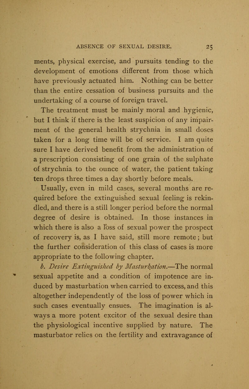 ments, physical exercise, and pursuits tending to the development of emotions different from those which have previously actuated him. Nothing- can be better than the entire cessation of business pursuits and the undertaking of a course of foreign travel. The treatment must be mainly moral and hygienic, but I think if there is the least suspicion of any impair- ment of the general health strychnia in small doses taken for a long time will be of service. I am quite sure I have derived benefit from the administration of a prescription consisting of one grain of the sulphate of strychnia to the ounce of water, the patient taking ten drops three times a day shortly before meals. Usually, even in mild cases, several months are re- quired before the extinguished sexual feeling is rekin- dled, and there is a still longer period before the normal degree of desire is obtained. In those instances in which there is also a loss of sexual power the prospect of recovery is, as I have said, still more remote; but the further consideration of this class of cases is more appropriate to the following chapter. b. Desire Extingtiished by Masturbation.—The normal sexual appetite and a condition of impotence are in- duced by masturbation when carried to excess, and this altogether independently of the loss of power which in such cases eventually ensues. The imagination is al- ways a more potent excitor of the sexual desire than the physiological incentive supplied by nature. The masturbator relies on the fertility and extravagance of