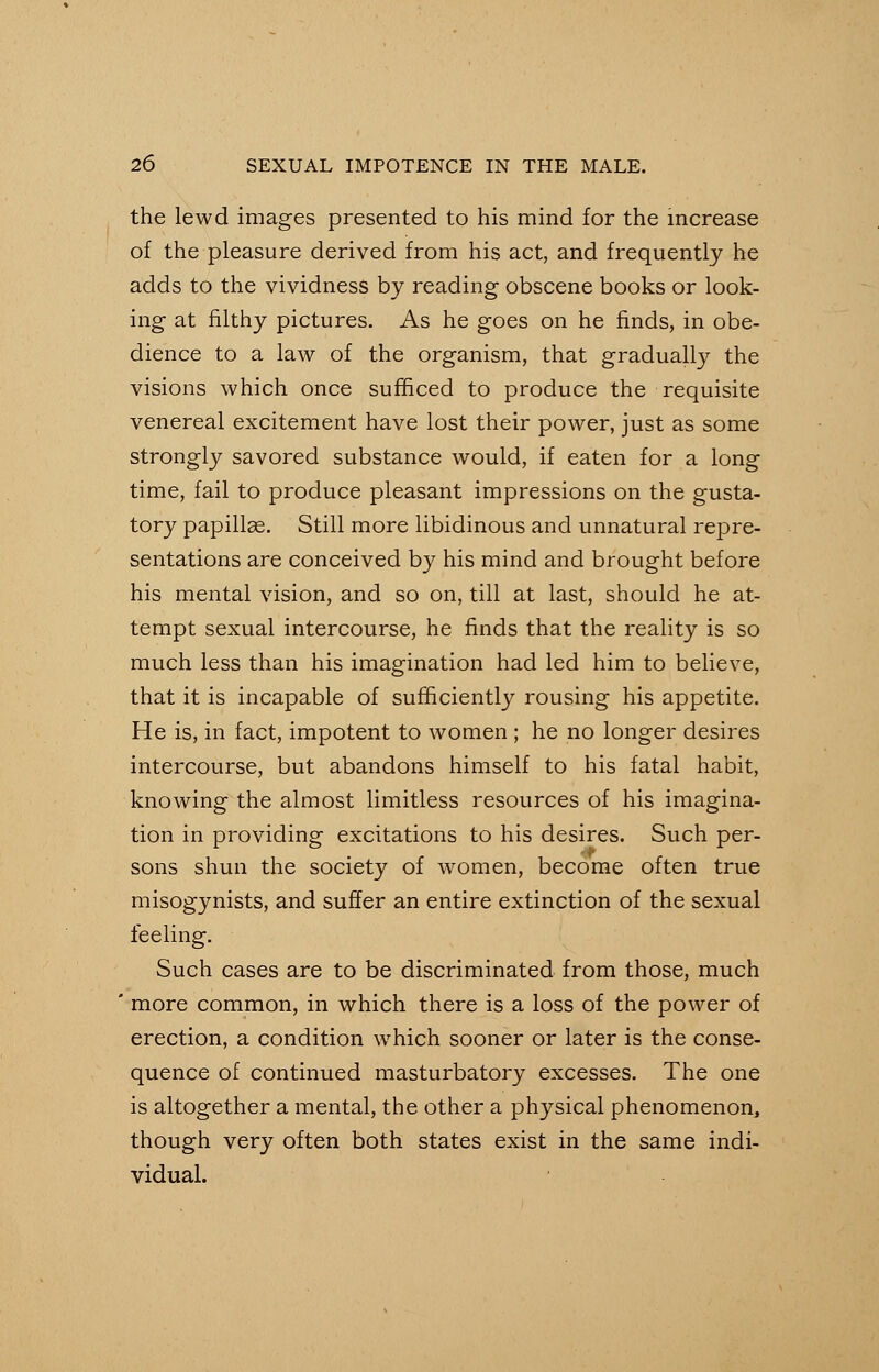 the lewd images presented to his mind for the increase of the pleasure derived from his act, and frequently he adds to the vividness by reading obscene books or look- ing at filthy pictures. As he goes on he finds, in obe- dience to a law of the organism, that gradually the visions which once sufficed to produce the requisite venereal excitement have lost their power, just as some strongly savored substance would, if eaten for a long time, fail to produce pleasant impressions on the gusta- tory papillas. Still more libidinous and unnatural repre- sentations are conceived by his mind and brought before his mental vision, and so on, till at last, should he at- tempt sexual intercourse, he finds that the reality is so much less than his imagination had led him to believe, that it is incapable of sufficiently rousing his appetite. He is, in fact, impotent to women ; he no longer desires intercourse, but abandons himself to his fatal habit, knowing the almost limitless resources of his imagina- tion in providing excitations to his desires. Such per- sons shun the society of women, become often true misogynists, and suffer an entire extinction of the sexual feeling. Such cases are to be discriminated from those, much more common, in which there is a loss of the power of erection, a condition which sooner or later is the conse- quence of continued masturbatory excesses. The one is altogether a mental, the other a physical phenomenon, though very often both states exist in the same indi- vidual.