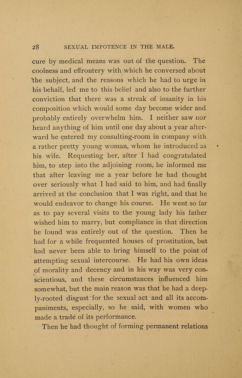 cure by medical means was out of the question. The coolness and effrontery with which he conversed about 'the subject, and the reasons which he had to urge in his behalf, led me to this belief and also to the further conviction that there was a streak of insanity in his composition which would some day become wider and probably entirely overwhelm him. I neither saw nor heard anything of him until one day about a year after- ward he entered my consulting-room in company with a rather pretty young woman, whom he introduced as his wife. Requesting her, after I had congratulated him, to step into the adjoining room, he informed me that after leaving me a year before he had thought over seriously what I had said to him, and had finally arrived at the conclusion that I was right, and that he would endeavor to change his course. He went so far as to pay several visits to the young lady his father wished him to marry, but compliance in that direction he found was entirely out of the question. Then he had for a while frequented houses of prostitution, but had never been able to bring himself to the point of attempting sexual intercourse. He had his own ideas of morality and decency and in his way was very con- scientious, and these circumstances influenced him somewhat, but the main reason was that he had a deep- ly-rooted disgust for the sexual act and all its accom- paniments, especially, so he said, with women who made a trade of its performance. Then he had thought of forming permanent relations
