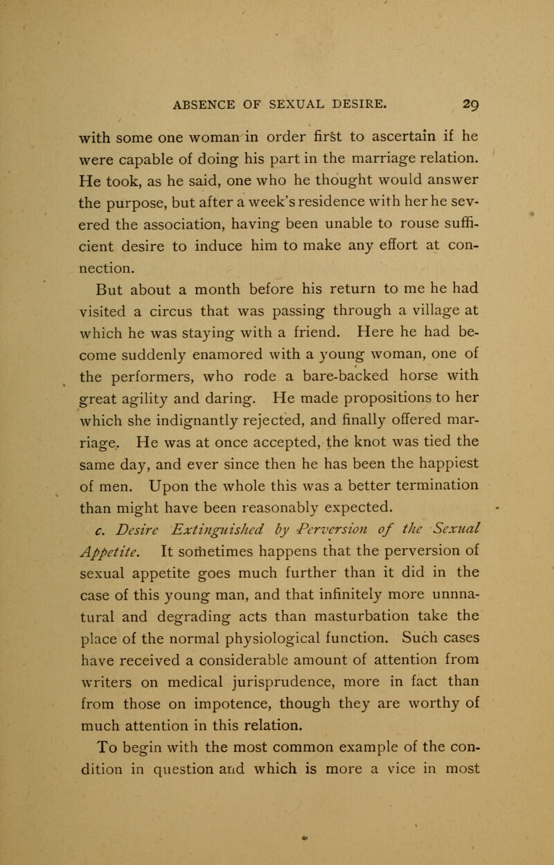 with some one woman in order first to ascertain if he were capable of doing his part in the marriage relation. He took, as he said, one who he thought would answer the purpose, but after a week's residence with her he sev- ered the association, having been unable to rouse suffi- cient desire to induce him to make any effort at con- nection. But about a month before his return to me he had visited a circus that was passing through a village at which he was staying with a friend. Here he had be- come suddenly enamored with a young woman, one of the performers, who rode a bare-backed horse with great agility and daring. He made propositions to her which she indignantly rejected, and finally offered mar- riage. He was at once accepted, the knot was tied the same day, and ever since then he has been the happiest of men. Upon the whole this was a better termination than might have been reasonably expected. c. Desire Extinguished by -Perversion of the Sexual Appetite. It sometimes happens that the perversion of sexual appetite goes much further than it did in the case of this young man, and that infinitely more unnna- tural and degrading acts than masturbation take the place of the normal physiological function. Such cases have received a considerable amount of attention from writers on medical jurisprudence, more in fact than from those on impotence, though they are worthy of much attention in this relation. To begin with the most common example of the con- dition in question and which is more a vice in most
