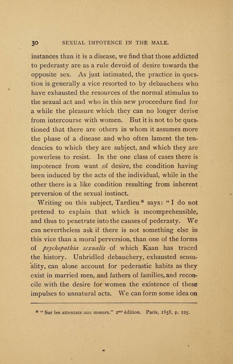 instances than it is a disease, we find that those addicted to pederasty are as a rule devoid of desire towards the opposite sex. As just intimated, the practice in ques- tion is generally a vice resorted to by debauchees who have exhausted the resources of the normal stimulus to the sexual act and who in this new proceedure find for a while the pleasure which they can no longer derive from intercourse with women. But it is not to be ques- tioned that there are others in whom it assumes more the phase of a disease and who often lament the ten- dencies to which they are subject, and which they are powerless to resist. In the one class of cases there is impotence from want ,of desire, the condition having been induced by the acts of the individual, while in the other there is a like condition resulting from inherent perversion of the sexual instinct. Writing on this subject, Tardieu * says:  I do not pretend to explain that which is incomprehensible, and thus to penetrate into the causes of pederasty. We can nevertheless ask if there is not something else in this vice than a moral perversion, than one of the forms of psychopathia sexnalis of which Kaan has traced the history. Unbridled debauchery, exhausted sensu- ality, can alone account for pederastic habits as they exist in married men, and fathers of families, and recon- cile with the desire for women the existence of these impulses to unnatural acts. We can form some idea on *  Sur les attentats aux moeurs. 2me edition. Paris, 1858, p. 125.