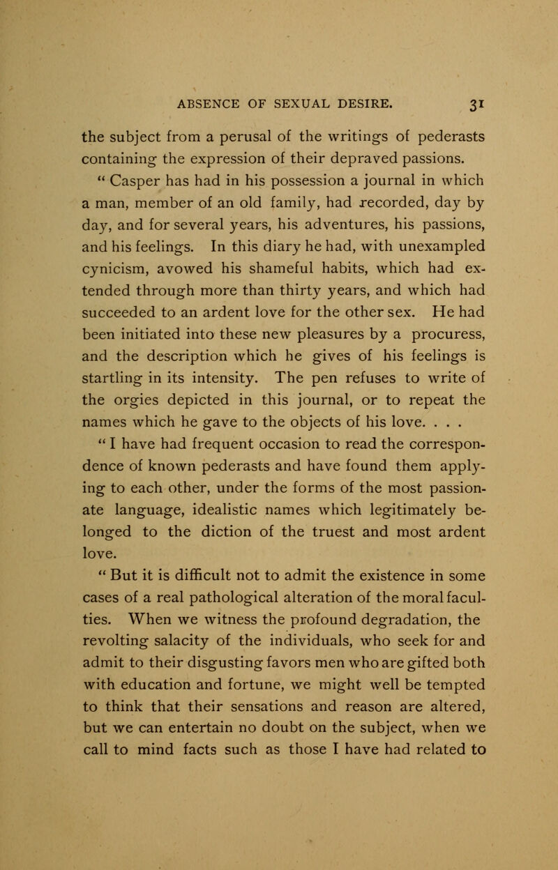 the subject from a perusal of the writings of pederasts containing the expression of their depraved passions.  Casper has had in his possession a journal in which a man, member of an old family, had recorded, day by day, and for several years, his adventures, his passions, and his feelings. In this diary he had, with unexampled cynicism, avowed his shameful habits, which had ex- tended through more than thirty years, and which had succeeded to an ardent love for the other sex. He had been initiated into these new pleasures by a procuress, and the description which he gives of his feelings is startling in its intensity. The pen refuses to write of the orgies depicted in this journal, or to repeat the names which he gave to the objects of his love. . . .  I have had frequent occasion to read the correspon- dence of known pederasts and have found them apply- ing to each other, under the forms of the most passion- ate language, idealistic names which legitimately be- longed to the diction of the truest and most ardent love.  But it is difficult not to admit the existence in some cases of a real pathological alteration of the moral facul- ties. When we witness the profound degradation, the revolting salacity of the individuals, who seek for and admit to their disgusting favors men who are gifted both with education and fortune, we might well be tempted to think that their sensations and reason are altered, but we can entertain no doubt on the subject, when we call to mind facts such as those I have had related to