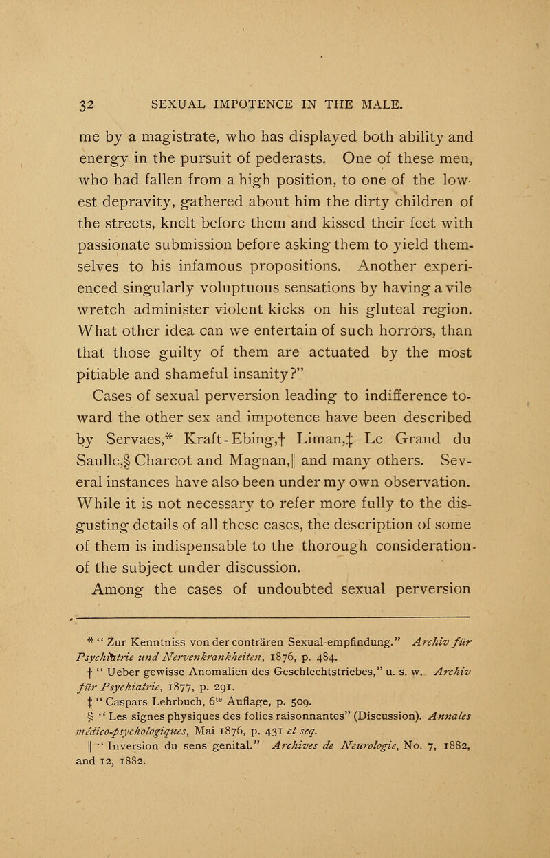 me by a magistrate, who has displayed both ability and energy in the pursuit of pederasts. One of these men, who had fallen from a high position, to one of the low- est depravity, gathered about him the dirty children of the streets, knelt before them and kissed their feet with passionate submission before asking them to yield them- selves to his infamous propositions. Another experi- enced singularly voluptuous sensations by having a vile wretch administer violent kicks on his gluteal region. What other idea can we entertain of such horrOrs, than that those guilty of them are actuated by the most pitiable and shameful insanity? Cases of sexual perversion leading to indifference to- ward the other sex and impotence have been described by Servaes,* Kraft-Ebing,f Liman,^: Le Grand du Saulle,§ Charcot and MagnanJ and many others. Sev- eral instances have also been under my own observation. While it is not necessary to refer more fully to the dis- gusting details of all these cases, the description of some of them is indispensable to the thorough consideration- of the subject under discussion. Among the cases of undoubted sexual perversion *  Zur Kenntniss von der contraren Sexual-empfindung. Archiv filr Psychitatrie tmd Nervenkrankheiten, 1876, p. 484. f  Ueber gewisse Anomalien des Geschlechtstriebes, u. s. w. Archiv fur Psychiatrie, 1877, p. 291. \  Caspars Lehrbuch, 6te Auflage, p. 509. £  Les signes physiques des folies raisonnantes (Discussion). Annates mddico-psychologiques, Mai 1876, p. 431 et seq. || ' Inversion du sens genital. Archives de Neurologie, No. 7, 1882, and 12, 1882.