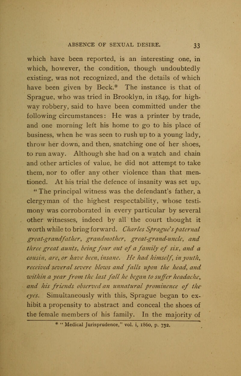 which have been reported, is an interesting one, in which, however, the condition, though undoubtedly existing, was not recognized, and the details of which have been given by Beck.* The instance is that of Sprague, who was tried in Brooklyn, in 1849, f°r high- way robber}7, said to have been committed under the following circumstances: He was a printer by trade, and one morning left his home to go to his place of business, when he was seen to rush up to a young lady, throw her down, and then, snatching one of her shoes, to run away. Although she had on a watch and chain and other articles of value, he did not attempt to take them, nor to offer any other violence than that men- tioned. At his trial the defence of insanity was set up.  The principal witness was the defendant's father, a clergvman of the highest respectability, whose testi- mony was corroborated in every particular by several other witnesses, indeed by all the court thought it worth while to bring forward. Charles Sprague'spaternal great-grandfather, grandmother, great-grand-uncle, and three great aunts, being four out of a family of six, and a cousin, are, or have been, insane. He had himself , in youth, received several severe blozas and falls upon the head, and within a year from the last fall he began to suffer headache,, and his friends observed an unnatural prominence of the- eyes. Simultaneously with this, Sprague began to ex- hibit a propensity to abstract and conceal the shoes of the female members of his family. In the majority of *  Medical Jurisprudence, vol. i, i860, p. 732.