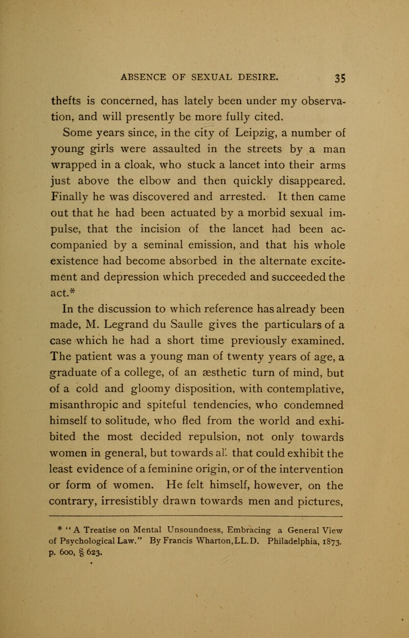thefts is concerned, has lately been under my observa- tion, and will presently be more fully cited. Some years since, in the city of Leipzig, a number of young girls were assaulted in the streets by a man wrapped in a cloak, who stuck a lancet into their arms just above the elbow and then quickly disappeared. Finally he was discovered and arrested. It then came out that he had been actuated by a morbid sexual im- pulse, that the incision of the lancet had been ac- companied by a seminal emission, and that his whole existence had become absorbed in the alternate excite- ment and depression which preceded and succeeded the act* In the discussion to which reference has already been made, M. Legrand du Saulle gives the particulars of a case which he had a short time previously examined. The patient was a young man of twenty years of age, a graduate of a college, of an aesthetic turn of mind, but of a cold and gloomy disposition, with contemplative, misanthropic and spiteful tendencies, who condemned himself to solitude, who fled from the world and exhi- bited the most decided repulsion, not only towards women in general, but towards all that could exhibit the least evidence of a feminine origin, or of the intervention or form of women. He felt himself, however, on the contrary, irresistibly drawn towards men and pictures, * A Treatise on Mental Unsoundness, Embracing a General View of Psychological Law. By Francis Wharton,LL.D. Philadelphia, 1873. p. 6oo, § 623.