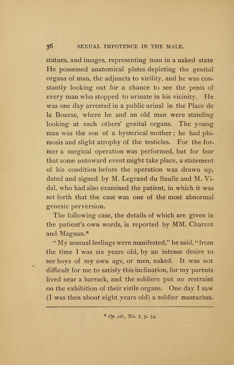 statues, and images, representing man in a naked state He possessed anatomical plates depicting the genital organs of man, the adjuncts to virility, and he was con- stantly looking out for a chance to see the penis of every man who stopped to urinate in his vicinity. He was one day arrested in a public urinal in the Place de la Bourse, where he and an old man were standing looking at each others' genital organs. The young man was the son of a hysterical mother; he had phi- mosis and slight atrophy of the testicles. For the for- mer a surgical operation was performed, but for fear that some untoward event might take place, a statement of his condition before the operation was drawn up, dated and signed by M. Legrand du Saulle and M. Vi- dal, who had also examined the patient, in which it was set forth that the case was one of the most abnormal genesic perversion. The following case, the details of which are given in the patient's own words, is reported by MM. Charcot and Magnan.*  My sensual feelings were manifested, he said, from the time I was six years old, by an intense desire to see boys of my own age, or men, naked. It was not difficult for me to satisfy this inclination, for my parents lived near a barrack, and the soldiers put no restraint on the exhibition of their virile organs. One day I saw (I was then about eight years old) a soldier masturbat- * Op. cit., No. 7, p. 54.